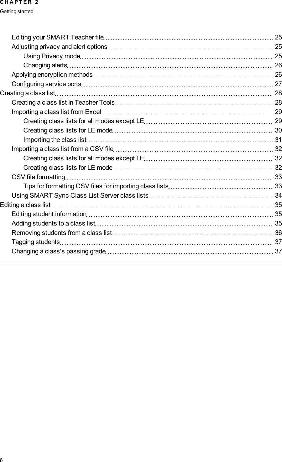 Editing your SMART Teacher file 25Adjusting privacy and alert options 25Using Privacy mode 25Changing alerts 26Applying encryption methods 26Configuring service ports 27Creating a class list 28Creating a class list in Teacher Tools 28Importing a class list from Excel 29Creating class lists for all modes except LE 29Creating class lists for LE mode 30Importing the class list 31Importing a class list from a CSV file 32Creating class lists for all modes except LE 32Creating class lists for LE mode 32CSV file formatting 33Tips for formatting CSV files for importing class lists 33Using SMARTSync Class List Server class lists 34Editing a class list 35Editing student information 35Adding students to a class list 35Removing students from a class list 36Tagging students 37Changing a class&apos;s passing grade 37C H A P T E R 2Getting started6