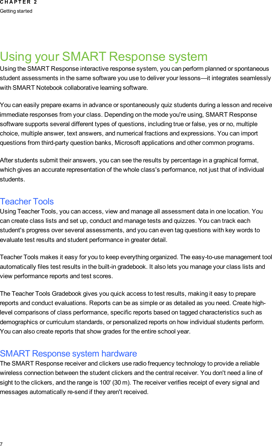 Using your SMART Response systemUsing the SMART Response interactive response system, you can perform planned or spontaneousstudent assessments in the same software you use to deliver your lessons—it integrates seamlesslywith SMART Notebook collaborative learning software.You can easily prepare exams in advance or spontaneously quiz students during a lesson and receiveimmediate responses from your class. Depending on the mode you&apos;re using, SMART Responsesoftware supports several different types of questions, including true or false, yes or no, multiplechoice, multiple answer, text answers, and numerical fractions and expressions. You can importquestions from third-party question banks, Microsoft applications and other common programs.After students submit their answers, you can see the results by percentage in a graphical format,which gives an accurate representation of the whole class&apos;s performance, not just that of individualstudents.Teacher ToolsUsing Teacher Tools, you can access, view and manage all assessment data in one location. Youcan create class lists and set up, conduct and manage tests and quizzes. You can track eachstudent&apos;s progress over several assessments, and you can even tag questions with key words toevaluate test results and student performance in greater detail.Teacher Tools makes it easy for you to keep everything organized. The easy-to-use management toolautomatically files test results in the built-in gradebook. It also lets you manage your class lists andview performance reports and test scores.The Teacher Tools Gradebook gives you quick access to test results, making it easy to preparereports and conduct evaluations. Reports can be as simple or as detailed as you need. Create high-level comparisons of class performance, specific reports based on tagged characteristics such asdemographics or curriculum standards, or personalized reports on how individual students perform.You can also create reports that show grades for the entire school year.SMART Response system hardwareThe SMART Response receiver and clickers use radio frequency technology to provide a reliablewireless connection between the student clickers and the central receiver. You don&apos;t need a line ofsight to the clickers, and the range is 100&apos; (30 m). The receiver verifies receipt of every signal andmessages automatically re-send if they aren&apos;t received.C H A P T E R 2Getting started7