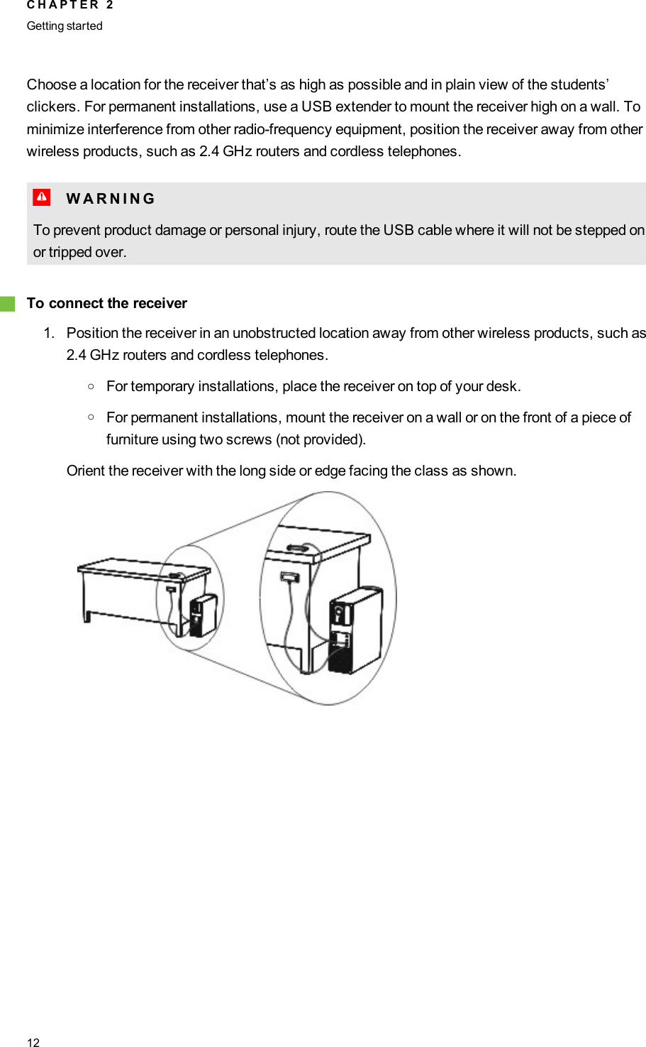 Choose a location for the receiver that’s as high as possible and in plain view of the students’clickers. For permanent installations, use a USB extender to mount the receiver high on a wall. Tominimize interference from other radio-frequency equipment, position the receiver away from otherwireless products, such as 2.4 GHz routers and cordless telephones.W W A R N I N GTo prevent product damage or personal injury, route the USB cable where it will not be stepped onor tripped over.gTo connect the receiver1. Position the receiver in an unobstructed location away from other wireless products, such as2.4 GHz routers and cordless telephones.oFor temporary installations, place the receiver on top of your desk.oFor permanent installations, mount the receiver on a wall or on the front of a piece offurniture using two screws (not provided).Orient the receiver with the long side or edge facing the class as shown.C H A P T E R 2Getting started12