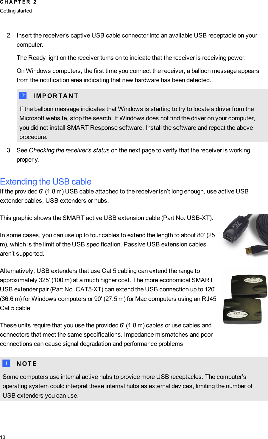 2. Insert the receiver&apos;s captive USB cable connector into an available USB receptacle on yourcomputer.The Ready light on the receiver turns on to indicate that the receiver is receiving power.On Windows computers, the first time you connect the receiver, a balloon message appearsfrom the notification area indicating that new hardware has been detected.I I M P O R T A N TIf the balloon message indicates that Windows is starting to try to locate a driver from theMicrosoft website, stop the search. If Windows does not find the driver on your computer,you did not install SMART Response software. Install the software and repeat the aboveprocedure.3. See Checking the receiver’s status on the next page to verify that the receiver is workingproperly.Extending the USB cableIf the provided 6&apos; (1.8 m) USB cable attached to the receiver isn’t long enough, use active USBextender cables, USB extenders or hubs.This graphic shows the SMART active USB extension cable (Part No. USB-XT).In some cases, you can use up to four cables to extend the length to about 80&apos; (25m), which is the limit of the USB specification. Passive USB extension cablesaren’t supported.Alternatively, USB extenders that use Cat 5 cabling can extend the range toapproximately 325&apos; (100 m) at a much higher cost. The more economical SMARTUSB extender pair (Part No. CAT5-XT) can extend the USB connection up to 120&apos;(36.6 m) for Windows computers or 90&apos; (27.5 m) for Mac computers using an RJ45Cat 5 cable.These units require that you use the provided 6&apos; (1.8 m) cables or use cables andconnectors that meet the same specifications. Impedance mismatches and poorconnections can cause signal degradation and performance problems.N N O T ESome computers use internal active hubs to provide more USB receptacles. The computer’soperating system could interpret these internal hubs as external devices, limiting the number ofUSB extenders you can use.C H A P T E R 2Getting started13