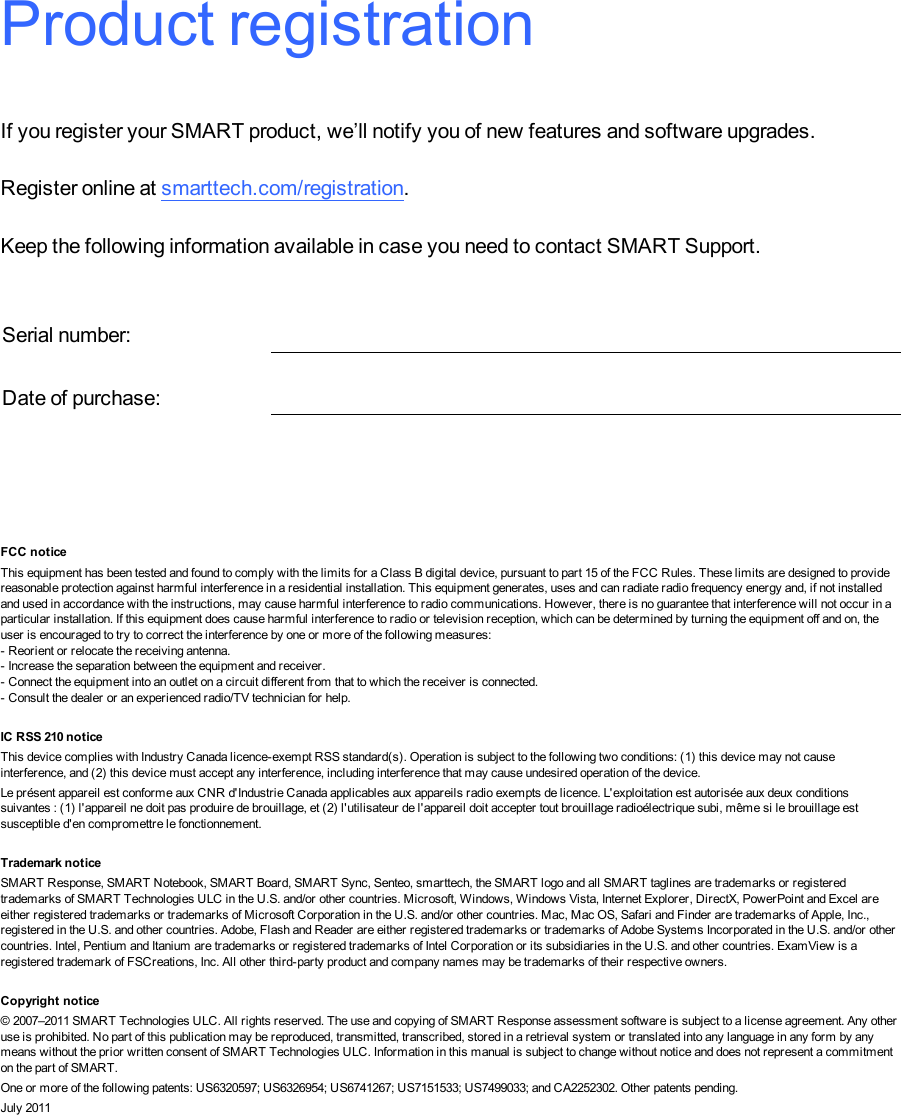 Product registrationIf you register your SMART product, we’ll notify you of new features and software upgrades.Register online at smarttech.com/registration.Keep the following information available in case you need to contact SMARTSupport.Serial number:Date of purchase:FCC noticeThis equipment has been tested and found to comply with the limits for a Class B digital device, pursuant to part 15 of the FCC Rules. These limits are designed to providereasonable protection against harmful interference in a residential installation. This equipment generates, uses and can radiate radio frequency energy and, if not installedand used in accordance with the instructions, may cause harmful interference to radio communications. However, there is no guarantee that interference will not occur in aparticular installation. If this equipment does cause harmful interference to radio or television reception, which can be determined by turning the equipment off and on, theuser is encouraged to try to correct the interference by one or more of the following measures:- Reorient or relocate the receiving antenna.- Increase the separation between the equipment and receiver.- Connect the equipment into an outlet on a circuit different from that to which the receiver is connected.- Consult the dealer or an experienced radio/TV technician for help.Appendix 1: IC RSS 210 noticeThis device complies with Industry Canada licence-exempt RSS standard(s). Operation is subject to the following two conditions: (1) this device may not causeinterference, and (2) this device must accept any interference, including interference that may cause undesired operation of the device.Le présent appareil est conforme aux CNR d&apos;Industrie Canada applicables aux appareils radio exempts de licence. L&apos;exploitation est autorisée aux deux conditionssuivantes : (1) l&apos;appareil ne doit pas produire de brouillage, et (2) l&apos;utilisateur de l&apos;appareil doit accepter tout brouillage radioélectrique subi, même si le brouillage estsusceptible d&apos;en compromettre le fonctionnement.Trademark noticeSMART Response, SMART Notebook, SMARTBoard, SMART Sync, Senteo, smarttech, the SMART logo and all SMART taglines are trademarks or registeredtrademarks of SMARTTechnologiesULC in the U.S. and/or other countries. Microsoft, Windows, Windows Vista, Internet Explorer, DirectX, PowerPoint and Excel areeither registered trademarks or trademarks of Microsoft Corporation in the U.S. and/or other countries. Mac, Mac OS, Safari and Finder are trademarks of Apple, Inc.,registered in the U.S. and other countries. Adobe, Flash and Reader are either registered trademarks or trademarks of Adobe Systems Incorporated in the U.S. and/or othercountries. Intel, Pentium and Itanium are trademarks or registered trademarks of Intel Corporation or its subsidiaries in the U.S. and other countries. ExamView is aregistered trademark of FSCreations, Inc. All other third-party product and company names may be trademarks of their respective owners.Copyright notice© 2007–2011 SMARTTechnologiesULC. All rights reserved. The use and copying of SMART Response assessment software is subject to a license agreement. Any otheruse is prohibited. No part of this publication may be reproduced, transmitted, transcribed, stored in a retrieval system or translated into any language in any form by anymeans without the prior written consent of SMARTTechnologiesULC. Information in this manual is subject to change without notice and does not represent a commitmenton the part of SMART.One or more of the following patents: US6320597; US6326954; US6741267; US7151533; US7499033; and CA2252302. Other patents pending.July 2011