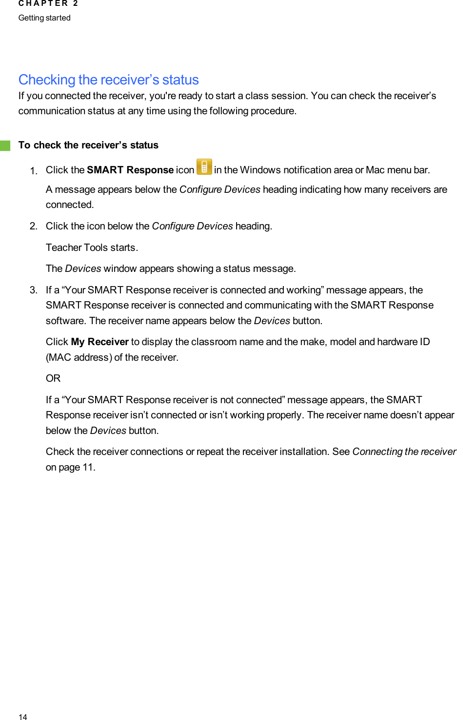 Checking the receiver’s statusIf you connected the receiver, you&apos;re ready to start a class session. You can check the receiver’scommunication status at any time using the following procedure.gTo check the receiver’s status1. Click the SMART Response icon in the Windows notification area or Mac menu bar.A message appears below the Configure Devices heading indicating how many receivers areconnected.2. Click the icon below the Configure Devices heading.Teacher Tools starts.The Devices window appears showing a status message.3. If a “Your SMART Response receiver is connected and working” message appears, theSMART Response receiver is connected and communicating with the SMART Responsesoftware. The receiver name appears below the Devices button.Click My Receiver to display the classroom name and the make, model and hardware ID(MAC address) of the receiver.ORIf a “Your SMART Response receiver is not connected” message appears, the SMARTResponse receiver isn’t connected or isn’t working properly. The receiver name doesn’t appearbelow the Devices button.Check the receiver connections or repeat the receiver installation. See Connecting the receiveron page 11.C H A P T E R 2Getting started14