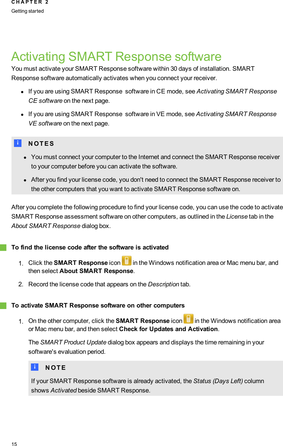 Activating SMART Response softwareYou must activate your SMART Response software within 30 days of installation. SMARTResponse software automatically activates when you connect your receiver.lIf you are using SMART Response software in CE mode, see Activating SMART ResponseCE software on the next page.lIf you are using SMART Response software in VE mode, see Activating SMART ResponseVE software on the next page.N N O T E SlYou must connect your computer to the Internet and connect the SMART Response receiverto your computer before you can activate the software.lAfter you find your license code, you don&apos;t need to connect the SMART Response receiver tothe other computers that you want to activate SMART Response software on.After you complete the following procedure to find your license code, you can use the code to activateSMART Response assessment software on other computers, as outlined in the License tab in theAbout SMART Response dialog box.gTo find the license code after the software is activated1. Click the SMART Response icon in the Windows notification area or Mac menu bar, andthen select About SMART Response.2. Record the license code that appears on the Description tab.gTo activate SMART Response software on other computers1. On the other computer, click the SMART Response icon in the Windows notification areaor Mac menu bar, and then select Check for Updates and Activation.The SMARTProduct Update dialog box appears and displays the time remaining in yoursoftware&apos;s evaluation period.N N O T EIf your SMART Response software is already activated, the Status (Days Left) columnshows Activated beside SMART Response.C H A P T E R 2Getting started15