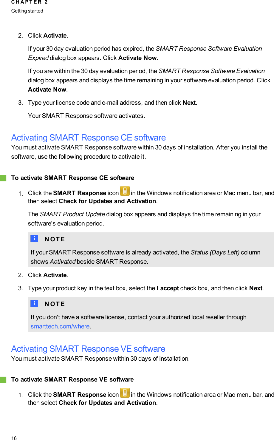 2. Click Activate.If your 30 day evaluation period has expired, the SMARTResponse Software EvaluationExpired dialog box appears. Click Activate Now.If you are within the 30 day evaluation period, the SMART Response Software Evaluationdialog box appears and displays the time remaining in your software evaluation period. ClickActivate Now.3. Type your license code and e-mail address, and then click Next.Your SMART Response software activates.Activating SMART Response CE softwareYou must activate SMART Response software within 30 days of installation. After you install thesoftware, use the following procedure to activate it.gTo activate SMART Response CE software1. Click the SMART Response icon in the Windows notification area or Mac menu bar, andthen select Check for Updates and Activation.The SMARTProduct Update dialog box appears and displays the time remaining in yoursoftware&apos;s evaluation period.N N O T EIf your SMART Response software is already activated, the Status (Days Left) columnshows Activated beside SMART Response.2. Click Activate.3. Type your product key in the text box, select the I accept check box, and then click Next.N N O T EIf you don&apos;t have a software license, contact your authorized local reseller throughsmarttech.com/where.Activating SMART Response VE softwareYou must activate SMART Response within 30 days of installation.gTo activate SMART Response VE software1. Click the SMART Response icon in the Windows notification area or Mac menu bar, andthen select Check for Updates and Activation.C H A P T E R 2Getting started16