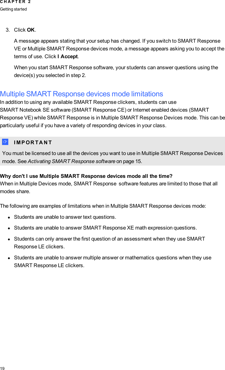 3. Click OK.A message appears stating that your setup has changed. If you switch to SMART ResponseVEor Multiple SMART Response devices mode, a message appears asking you to accept theterms of use. Click I Accept.When you start SMART Response software, your students can answer questions using thedevice(s) you selected in step 2.Multiple SMART Response devices mode limitationsIn addition to using any available SMART Response clickers, students can useSMARTNotebookSE software (SMART Response CE) or Internet enabled devices (SMARTResponse VE) while SMART Response is in Multiple SMART Response Devices mode. This can beparticularly useful if you have a variety of responding devices in your class.I I M P O R T A N TYou must be licensed to use all the devices you want to use in Multiple SMART Response Devicesmode. See Activating SMART Response software on page 15.Why don&apos;t I use Multiple SMART Response devices mode all the time?When in Multiple Devices mode, SMART Response software features are limited to those that allmodes share.The following are examples of limitations when in Multiple SMART Response devices mode:lStudents are unable to answer text questions.lStudents are unable to answer SMART Response XE math expression questions.lStudents can only answer the first question of an assessment when they use SMARTResponse LE clickers.lStudents are unable to answer multiple answer or mathematics questions when they useSMART Response LE clickers.C H A P T E R 2Getting started19