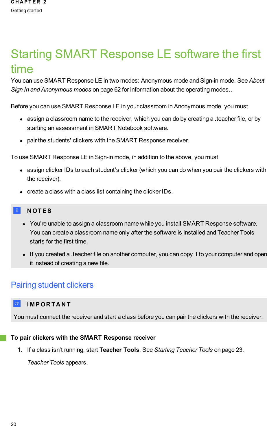 Starting SMARTResponse LE software the firsttimeYou can use SMARTResponse LE in two modes: Anonymous mode and Sign-in mode. See AboutSign In and Anonymous modes on page 62 for information about the operating modes..Before you can use SMARTResponse LE in your classroom in Anonymous mode, you mustlassign a classroom name to the receiver, which you can do by creating a .teacher file, or bystarting an assessment in SMARTNotebook software.lpair the students&apos; clickers with the SMARTResponse receiver.To use SMARTResponse LE in Sign-in mode, in addition to the above, you mustlassign clicker IDs to each student’s clicker (which you can do when you pair the clickers withthe receiver).lcreate a class with a class list containing the clicker IDs.N N O T E SlYou’re unable to assign a classroom name while you install SMARTResponse software.You can create a classroom name only after the software is installed and Teacher Toolsstarts for the first time.lIf you created a .teacher file on another computer, you can copy it to your computer and openit instead of creating a new file.Pairing student clickersI I M P O R T A N TYou must connect the receiver and start a class before you can pair the clickers with the receiver.gTo pair clickers with the SMARTResponse receiver1. If a class isn’t running, start Teacher Tools. See Starting Teacher Tools on page 23.Teacher Tools appears.C H A P T E R 2Getting started20