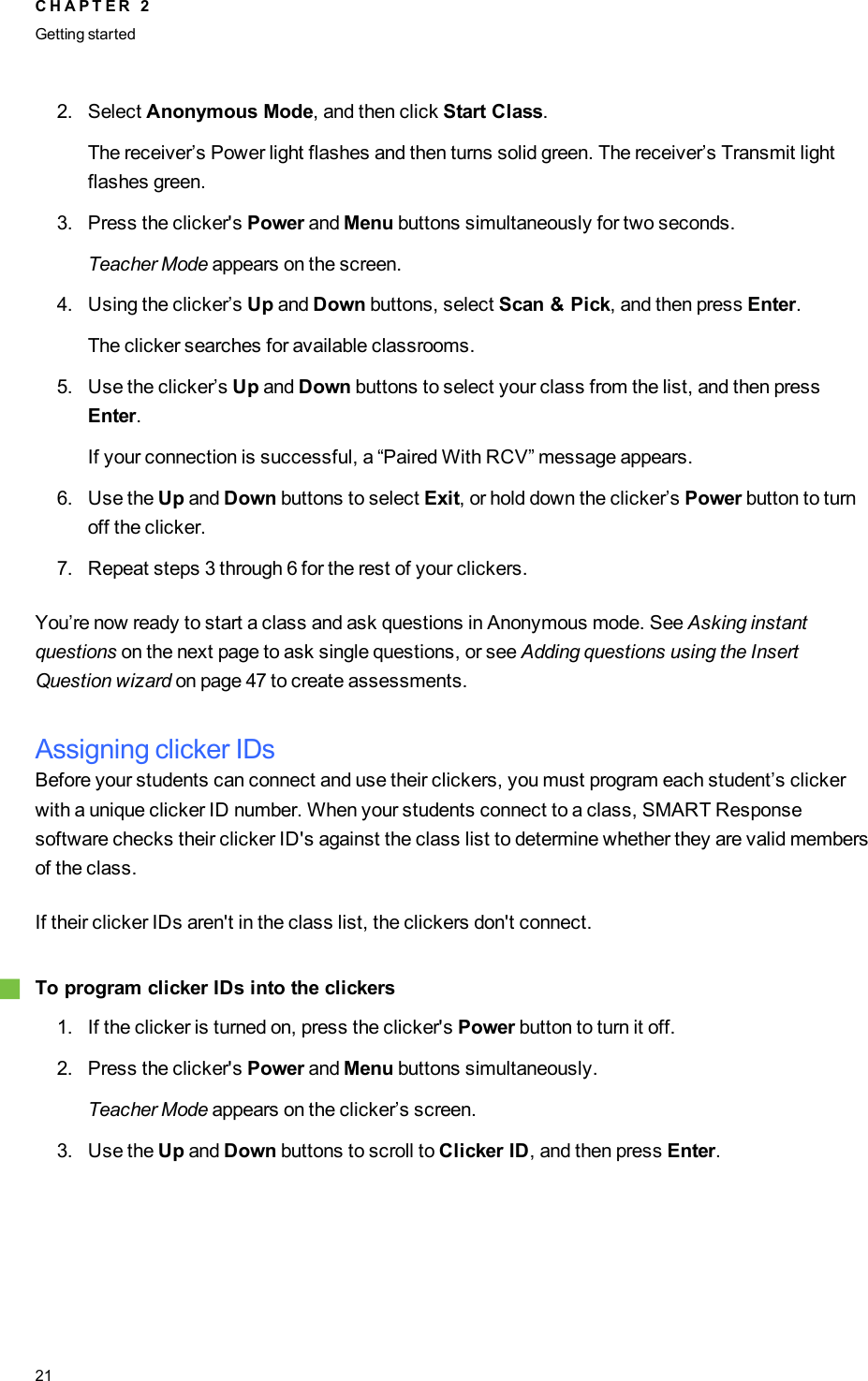 2. Select Anonymous Mode, and then click Start Class.The receiver’s Power light flashes and then turns solid green. The receiver’s Transmit lightflashes green.3. Press the clicker&apos;s Power and Menu buttons simultaneously for two seconds.Teacher Mode appears on the screen.4. Using the clicker’s Up and Down buttons, select Scan &amp; Pick, and then press Enter.The clicker searches for available classrooms.5. Use the clicker’s Up and Down buttons to select your class from the list, and then pressEnter.If your connection is successful, a “Paired With RCV” message appears.6. Use the Up and Down buttons to select Exit, or hold down the clicker’s Power button to turnoff the clicker.7. Repeat steps 3 through 6 for the rest of your clickers.You’re now ready to start a class and ask questions in Anonymous mode. See Asking instantquestions on the next page to ask single questions, or see Adding questions using the InsertQuestion wizard on page 47 to create assessments.Assigning clicker IDsBefore your students can connect and use their clickers, you must program each student’s clickerwith a unique clicker ID number. When your students connect to a class, SMART Responsesoftware checks their clicker ID&apos;s against the class list to determine whether they are valid membersof the class.If their clicker IDs aren&apos;t in the class list, the clickers don&apos;t connect.gTo program clicker IDs into the clickers1. If the clicker is turned on, press the clicker&apos;s Power button to turn it off.2. Press the clicker&apos;s Power and Menu buttons simultaneously.Teacher Mode appears on the clicker’s screen.3. Use the Up and Down buttons to scroll to Clicker ID, and then press Enter.C H A P T E R 2Getting started21