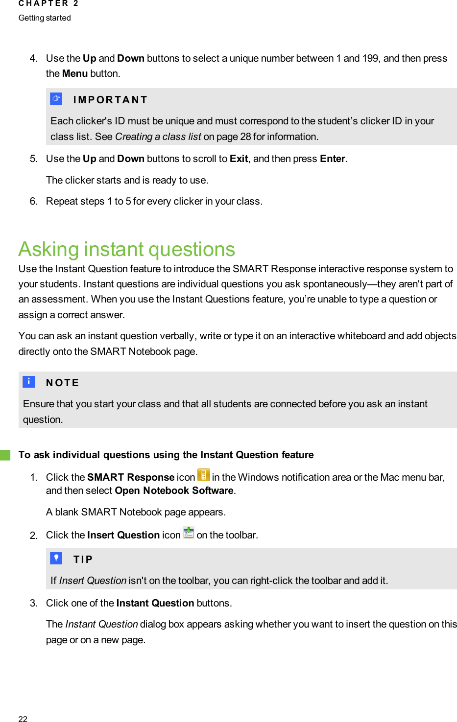 4. Use the Up and Down buttons to select a unique number between 1 and 199, and then pressthe Menu button.I I M P O R T A N TEach clicker&apos;s ID must be unique and must correspond to the student’s clicker ID in yourclass list. See Creating a class list on page 28 for information.5. Use the Up and Down buttons to scroll to Exit, and then press Enter.The clicker starts and is ready to use.6. Repeat steps 1 to 5 for every clicker in your class.Asking instant questionsUse the Instant Question feature to introduce the SMART Response interactive response system toyour students. Instant questions are individual questions you ask spontaneously—they aren&apos;t part ofan assessment. When you use the Instant Questions feature, you’re unable to type a question orassign a correct answer.You can ask an instant question verbally, write or type it on an interactive whiteboard and add objectsdirectly onto the SMART Notebook page.N N O T EEnsure that you start your class and that all students are connected before you ask an instantquestion.gTo ask individual questions using the Instant Question feature1. Click the SMART Response icon in the Windows notification area or the Mac menu bar,and then select Open Notebook Software.A blank SMART Notebook page appears.2. Click the Insert Question icon on the toolbar.T T I PIf Insert Question isn&apos;t on the toolbar, you can right-click the toolbar and add it.3. Click one of the Instant Question buttons.The Instant Question dialog box appears asking whether you want to insert the question on thispage or on a new page.C H A P T E R 2Getting started22