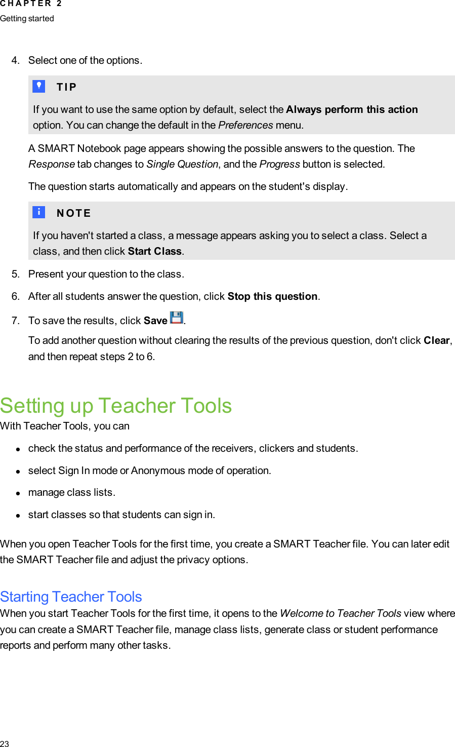 4. Select one of the options.T T I PIf you want to use the same option by default, select the Always perform this actionoption. You can change the default in the Preferences menu.A SMART Notebook page appears showing the possible answers to the question. TheResponse tab changes to Single Question, and the Progress button is selected.The question starts automatically and appears on the student&apos;s display.N N O T EIf you haven&apos;t started a class, a message appears asking you to select a class. Select aclass, and then click Start Class.5. Present your question to the class.6. After all students answer the question, click Stop this question.7. To save the results, click Save .To add another question without clearing the results of the previous question, don&apos;t click Clear,and then repeat steps 2 to 6.Setting up Teacher ToolsWith Teacher Tools, you canlcheck the status and performance of the receivers, clickers and students.lselect Sign In mode or Anonymous mode of operation.lmanage class lists.lstart classes so that students can sign in.When you open Teacher Tools for the first time, you create a SMART Teacher file. You can later editthe SMART Teacher file and adjust the privacy options.Starting Teacher ToolsWhen you start Teacher Tools for the first time, it opens to the Welcome to Teacher Tools view whereyou can create a SMART Teacher file, manage class lists, generate class or student performancereports and perform many other tasks.C H A P T E R 2Getting started23