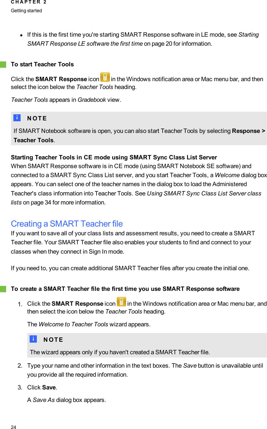 lIf this is the first time you&apos;re starting SMARTResponse software in LE mode, see StartingSMARTResponse LE software the first time on page 20 for information.gTo start Teacher ToolsClick the SMART Response icon in the Windows notification area or Mac menu bar, and thenselect the icon below the Teacher Tools heading.Teacher Tools appears in Gradebook view.N N O T EIf SMARTNotebook software is open, you can also start Teacher Tools by selecting Response &gt;Teacher Tools.Starting Teacher Tools in CE mode using SMARTSync Class List ServerWhen SMARTResponse software is in CE mode (using SMART Notebook SE software) andconnected to a SMARTSync Class List server, and you start Teacher Tools, a Welcome dialog boxappears. You can select one of the teacher names in the dialog box to load the AdministeredTeacher&apos;s class information into Teacher Tools. See Using SMARTSync Class List Server classlists on page 34 for more information.Creating a SMART Teacher fileIf you want to save all of your class lists and assessment results, you need to create a SMARTTeacher file. Your SMART Teacher file also enables your students to find and connect to yourclasses when they connect in Sign In mode.If you need to, you can create additional SMART Teacher files after you create the initial one.gTo create a SMART Teacher file the first time you use SMART Response software1. Click the SMART Response icon in the Windows notification area or Mac menu bar, andthen select the icon below the Teacher Tools heading.The Welcome to Teacher Tools wizard appears.N N O T EThe wizard appears only if you haven&apos;t created a SMART Teacher file.2. Type your name and other information in the text boxes. The Save button is unavailable untilyou provide all the required information.3. Click Save.ASave As dialog box appears.C H A P T E R 2Getting started24