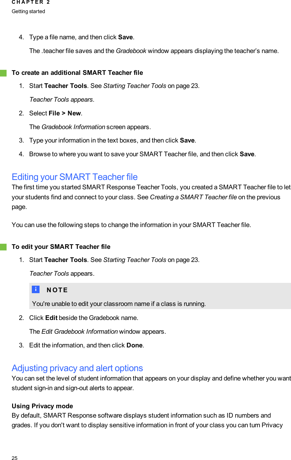 4. Type a file name, and then click Save.The .teacher file saves and the Gradebook window appears displaying the teacher’s name.gTo create an additional SMART Teacher file1. Start Teacher Tools. See Starting Teacher Tools on page 23.Teacher Tools appears.2. Select File &gt; New.The Gradebook Information screen appears.3. Type your information in the text boxes, and then click Save.4. Browse to where you want to save your SMART Teacher file, and then click Save.Editing your SMART Teacher fileThe first time you started SMART Response Teacher Tools, you created a SMART Teacher file to letyour students find and connect to your class. See Creating a SMART Teacher file on the previouspage.You can use the following steps to change the information in your SMART Teacher file.gTo edit your SMART Teacher file1. Start Teacher Tools. See Starting Teacher Tools on page 23.Teacher Tools appears.N N O T EYou&apos;re unable to edit your classroom name if a class is running.2. Click Edit beside the Gradebook name.The Edit Gradebook Information window appears.3. Edit the information, and then click Done.Adjusting privacy and alert optionsYou can set the level of student information that appears on your display and define whether you wantstudent sign-in and sign-out alerts to appear.Using Privacy modeBy default, SMART Response software displays student information such as ID numbers andgrades. If you don&apos;t want to display sensitive information in front of your class you can turn PrivacyC H A P T E R 2Getting started25