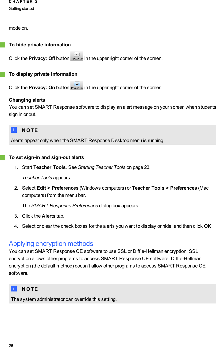 mode on.gTo hide private informationClick the Privacy: Off button in the upper right corner of the screen.gTo display private informationClick the Privacy: On button in the upper right corner of the screen.Changing alertsYou can set SMART Response software to display an alert message on your screen when studentssign in or out.N N O T EAlerts appear only when the SMART Response Desktop menu is running.gTo set sign-in and sign-out alerts1. Start Teacher Tools. See Starting Teacher Tools on page 23.Teacher Tools appears.2. Select Edit &gt; Preferences (Windows computers) or Teacher Tools &gt; Preferences (Maccomputers) from the menu bar.The SMART Response Preferences dialog box appears.3. Click the Alerts tab.4. Select or clear the check boxes for the alerts you want to display or hide, and then click OK.Applying encryption methodsYou can set SMARTResponse CE software to use SSL or Diffie-Hellman encryption. SSLencryption allows other programs to access SMARTResponse CE software. Diffie-Hellmanencryption (the default method) doesn&apos;t allow other programs to access SMARTResponse CEsoftware.N N O T EThe system administrator can override this setting.C H A P T E R 2Getting started26