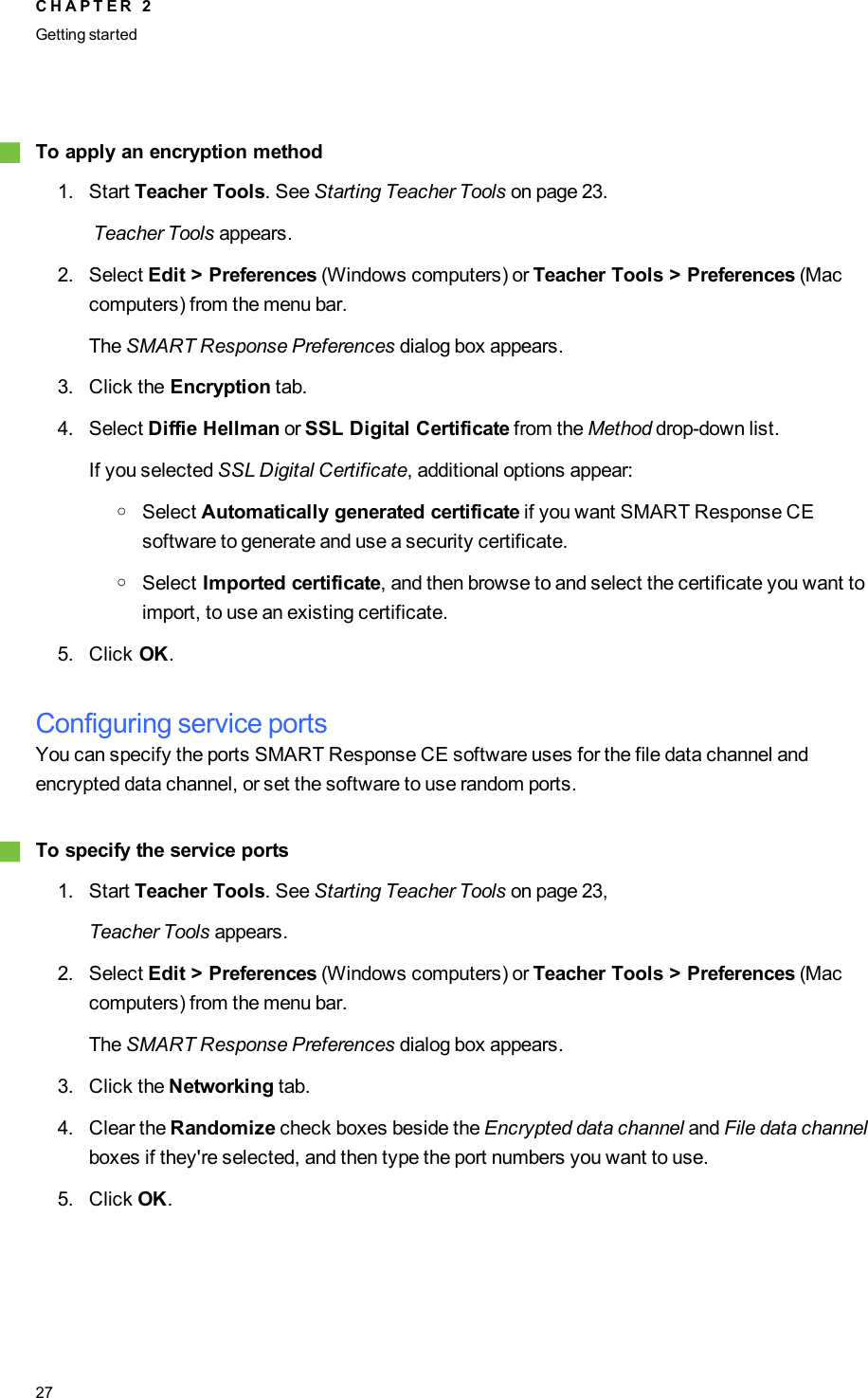 gTo apply an encryption method1. Start Teacher Tools. See Starting Teacher Tools on page 23.Teacher Tools appears.2. Select Edit &gt; Preferences (Windows computers) or Teacher Tools &gt; Preferences (Maccomputers) from the menu bar.The SMART Response Preferences dialog box appears.3. Click the Encryption tab.4. Select Diffie Hellman or SSL Digital Certificate from the Method drop-down list.If you selected SSL Digital Certificate, additional options appear:oSelect Automatically generated certificate if you want SMART Response CEsoftware to generate and use a security certificate.oSelect Imported certificate, and then browse to and select the certificate you want toimport, to use an existing certificate.5. Click OK.Configuring service portsYou can specify the ports SMARTResponse CE software uses for the file data channel andencrypted data channel, or set the software to use random ports.gTo specify the service ports1. Start Teacher Tools. See Starting Teacher Tools on page 23,Teacher Tools appears.2. Select Edit &gt; Preferences (Windows computers) or Teacher Tools &gt; Preferences (Maccomputers) from the menu bar.The SMART Response Preferences dialog box appears.3. Click the Networking tab.4. Clear the Randomize check boxes beside the Encrypted data channel and File data channelboxes if they&apos;re selected, and then type the port numbers you want to use.5. Click OK.C H A P T E R 2Getting started27