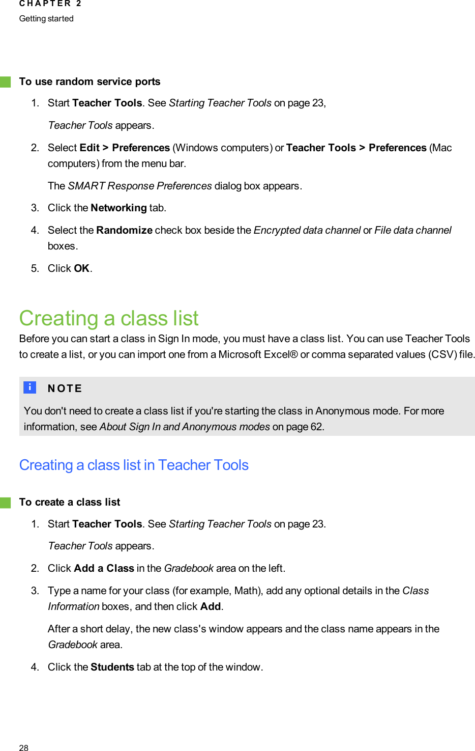 gTo use random service ports1. Start Teacher Tools. See Starting Teacher Tools on page 23,Teacher Tools appears.2. Select Edit &gt; Preferences (Windows computers) or Teacher Tools &gt; Preferences (Maccomputers) from the menu bar.The SMART Response Preferences dialog box appears.3. Click the Networking tab.4. Select the Randomize check box beside the Encrypted data channel or File data channelboxes.5. Click OK.Creating a class listBefore you can start a class in Sign In mode, you must have a class list. You can use Teacher Toolsto create a list, or you can import one from a Microsoft Excel® or comma separated values (CSV) file.N N O T EYou don&apos;t need to create a class list if you&apos;re starting the class in Anonymous mode. For moreinformation, see About Sign In and Anonymous modes on page 62.Creating a class list in Teacher ToolsgTo create a class list1. Start Teacher Tools. See Starting Teacher Tools on page 23.Teacher Tools appears.2. Click Add a Class in the Gradebook area on the left.3. Type a name for your class (for example, Math), add any optional details in the ClassInformation boxes, and then click Add.After a short delay, the new class&apos;s window appears and the class name appears in theGradebook area.4. Click the Students tab at the top of the window.C H A P T E R 2Getting started28