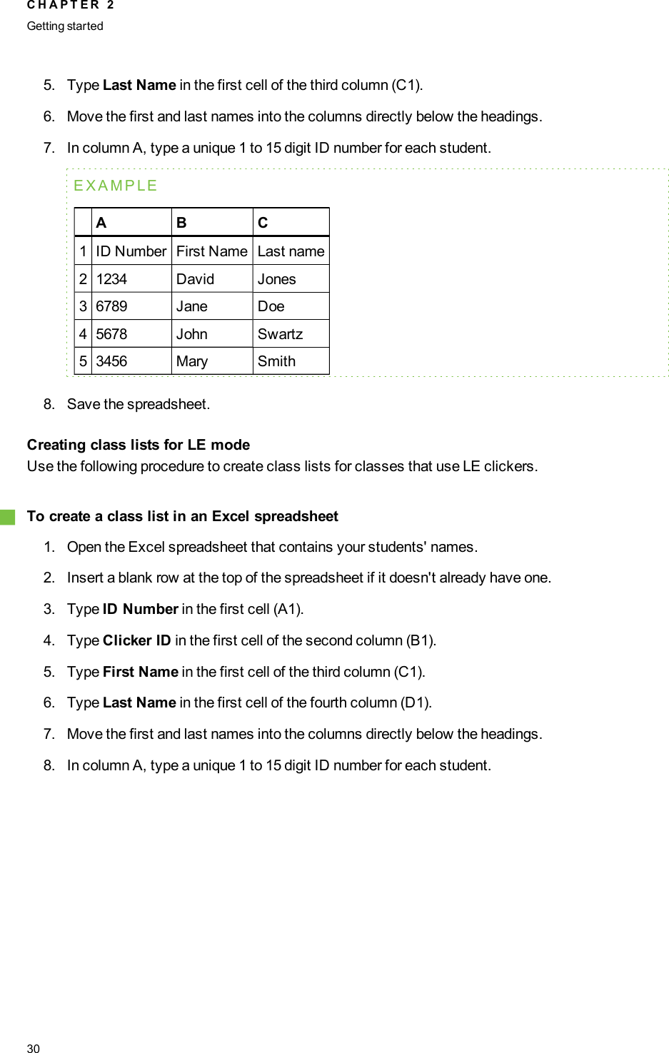 5. Type Last Name in the first cell of the third column (C1).6. Move the first and last names into the columns directly below the headings.7. In column A, type a unique 1 to 15 digit ID number for each student.EXAMPLEA B C1 ID Number First Name Last name2 1234 David Jones3 6789 Jane Doe4 5678 John Swartz5 3456 Mary Smith8. Save the spreadsheet.Creating class lists for LE modeUse the following procedure to create class lists for classes that use LE clickers.gTo create a class list in an Excel spreadsheet1. Open the Excel spreadsheet that contains your students&apos; names.2. Insert a blank row at the top of the spreadsheet if it doesn&apos;t already have one.3. Type ID Number in the first cell (A1).4. Type Clicker ID in the first cell of the second column (B1).5. Type First Name in the first cell of the third column (C1).6. Type Last Name in the first cell of the fourth column (D1).7. Move the first and last names into the columns directly below the headings.8. In column A, type a unique 1 to 15 digit ID number for each student.C H A P T E R 2Getting started30