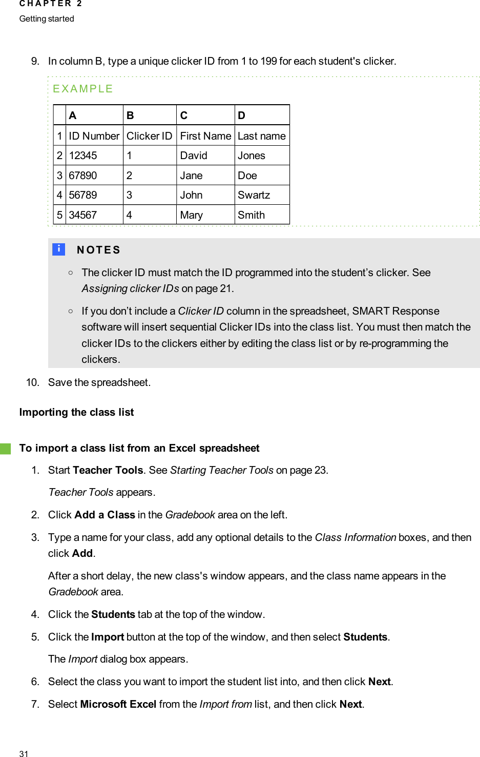 9. In column B, type a unique clicker ID from 1 to 199 for each student&apos;s clicker.EXAMPLEA B C D1 ID Number Clicker ID First Name Last name2 12345 1 David Jones3 67890 2 Jane Doe4 56789 3 John Swartz5 34567 4 Mary SmithN N O T E SoThe clicker ID must match the ID programmed into the student’s clicker. SeeAssigning clicker IDs on page 21.oIf you don’t include a Clicker ID column in the spreadsheet, SMART Responsesoftware will insert sequential Clicker IDs into the class list. You must then match theclicker IDs to the clickers either by editing the class list or by re-programming theclickers.10. Save the spreadsheet.Importing the class listgTo import a class list from an Excel spreadsheet1. Start Teacher Tools. See Starting Teacher Tools on page 23.Teacher Tools appears.2. Click Add a Class in the Gradebook area on the left.3. Type a name for your class, add any optional details to the Class Information boxes, and thenclick Add.After a short delay, the new class&apos;s window appears, and the class name appears in theGradebook area.4. Click the Students tab at the top of the window.5. Click the Import button at the top of the window, and then select Students.The Import dialog box appears.6. Select the class you want to import the student list into, and then click Next.7. Select Microsoft Excel from the Import from list, and then click Next.C H A P T E R 2Getting started31