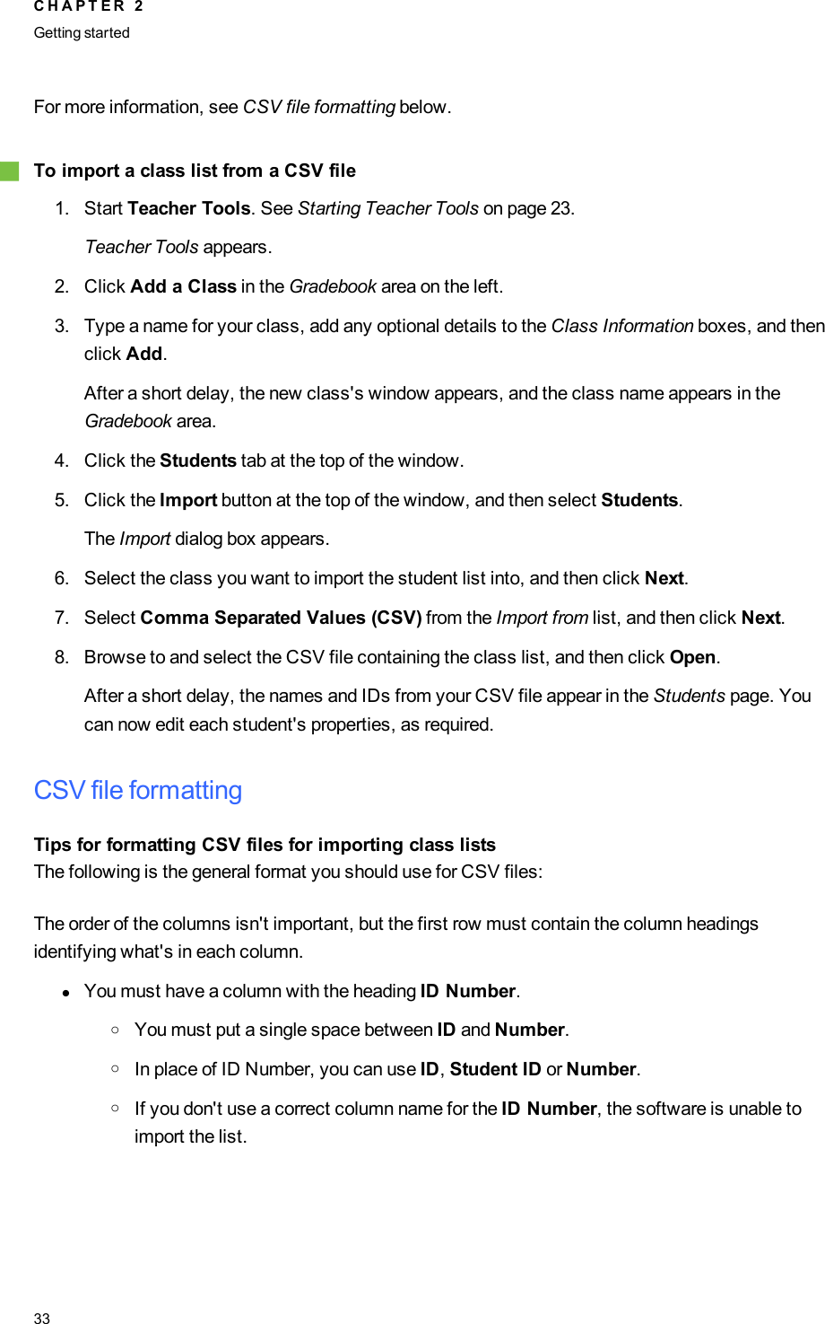 For more information, see CSV file formatting below.gTo import a class list from a CSV file1. Start Teacher Tools. See Starting Teacher Tools on page 23.Teacher Tools appears.2. Click Add a Class in the Gradebook area on the left.3. Type a name for your class, add any optional details to the Class Information boxes, and thenclick Add.After a short delay, the new class&apos;s window appears, and the class name appears in theGradebook area.4. Click the Students tab at the top of the window.5. Click the Import button at the top of the window, and then select Students.The Import dialog box appears.6. Select the class you want to import the student list into, and then click Next.7. Select Comma Separated Values (CSV) from the Import from list, and then click Next.8. Browse to and select the CSV file containing the class list, and then click Open.After a short delay, the names and IDs from your CSV file appear in the Students page. Youcan now edit each student&apos;s properties, as required.CSV file formattingTips for formatting CSV files for importing class listsThe following is the general format you should use for CSV files:The order of the columns isn&apos;t important, but the first row must contain the column headingsidentifying what&apos;s in each column.lYou must have a column with the heading ID Number.oYou must put a single space between ID and Number.oIn place of ID Number, you can use ID,Student ID or Number.oIf you don&apos;t use a correct column name for the ID Number, the software is unable toimport the list.C H A P T E R 2Getting started33