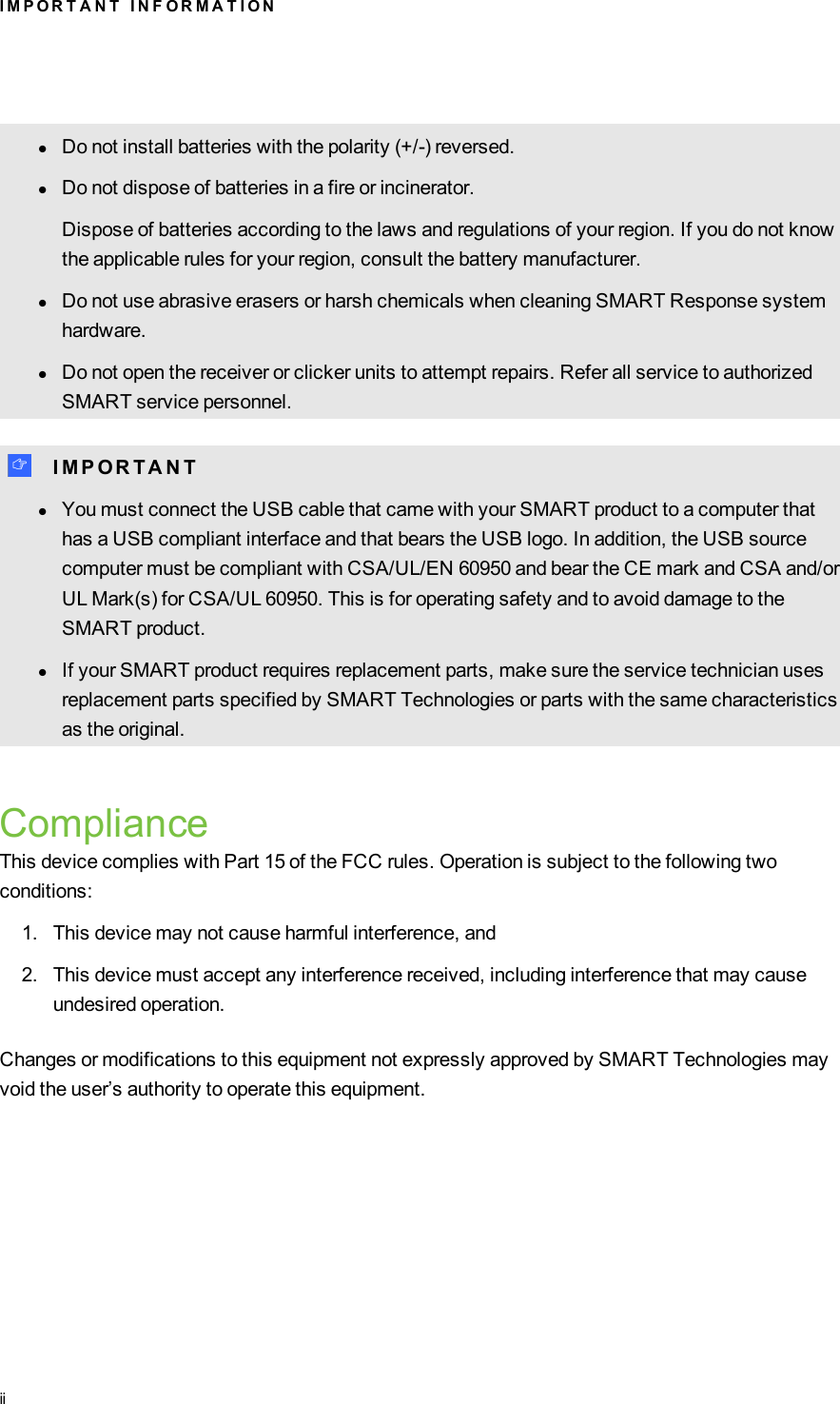 lDo not install batteries with the polarity (+/-) reversed.lDo not dispose of batteries in a fire or incinerator.Dispose of batteries according to the laws and regulations of your region. If you do not knowthe applicable rules for your region, consult the battery manufacturer.lDo not use abrasive erasers or harsh chemicals when cleaning SMARTResponse systemhardware.lDo not open the receiver or clicker units to attempt repairs. Refer all service to authorizedSMART service personnel.I I M P O R T A N TlYou must connect the USB cable that came with your SMART product to a computer thathas a USB compliant interface and that bears the USB logo. In addition, the USB sourcecomputer must be compliant with CSA/UL/EN 60950 and bear the CE mark and CSA and/orUL Mark(s) for CSA/UL 60950. This is for operating safety and to avoid damage to theSMART product.lIf your SMART product requires replacement parts, make sure the service technician usesreplacement parts specified by SMART Technologies or parts with the same characteristicsas the original.ComplianceThis device complies with Part 15 of the FCC rules. Operation is subject to the following twoconditions:1. This device may not cause harmful interference, and2. This device must accept any interference received, including interference that may causeundesired operation.Changes or modifications to this equipment not expressly approved by SMART Technologies mayvoid the user’s authority to operate this equipment.I M P O R T A N T I N F O R M A T I O Nii