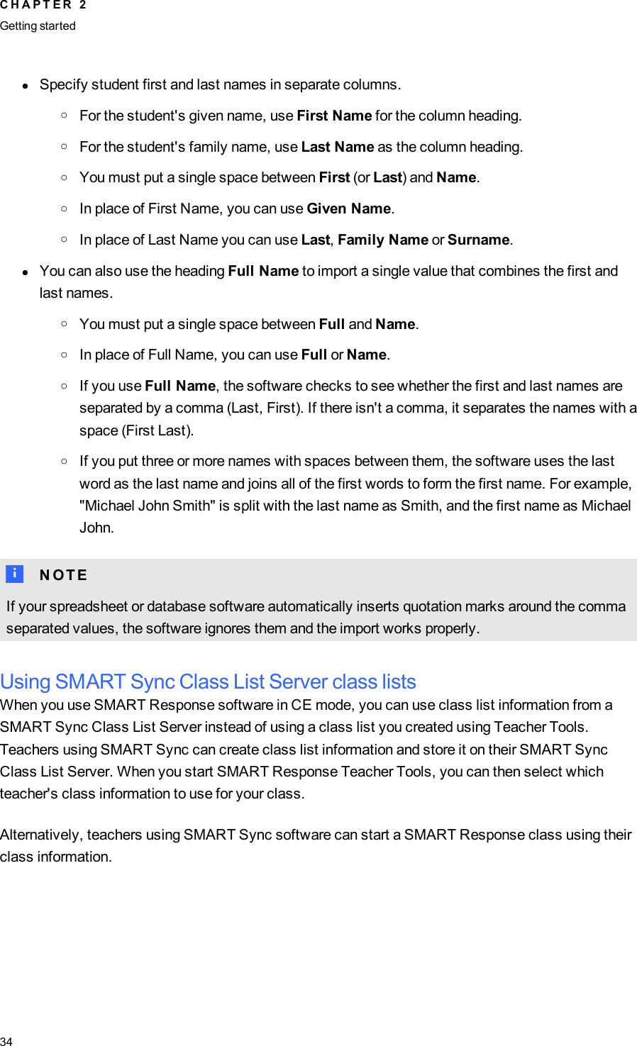 lSpecify student first and last names in separate columns.oFor the student&apos;s given name, use First Name for the column heading.oFor the student&apos;s family name, use Last Name as the column heading.oYou must put a single space between First (or Last) and Name.oIn place of First Name, you can use Given Name.oIn place of Last Name you can use Last,Family Name or Surname.lYou can also use the heading Full Name to import a single value that combines the first andlast names.oYou must put a single space between Full and Name.oIn place of Full Name, you can use Full or Name.oIf you use Full Name, the software checks to see whether the first and last names areseparated by a comma (Last, First). If there isn&apos;t a comma, it separates the names with aspace (First Last).oIf you put three or more names with spaces between them, the software uses the lastword as the last name and joins all of the first words to form the first name. For example,&quot;Michael John Smith&quot; is split with the last name as Smith, and the first name as MichaelJohn.N N O T EIf your spreadsheet or database software automatically inserts quotation marks around the commaseparated values, the software ignores them and the import works properly.Using SMARTSync Class List Server class listsWhen you use SMART Response software in CE mode, you can use class list information from aSMARTSync Class List Server instead of using a class list you created using Teacher Tools.Teachers using SMART Sync can create class list information and store it on their SMARTSyncClass List Server. When you start SMART Response Teacher Tools, you can then select whichteacher&apos;s class information to use for your class.Alternatively, teachers using SMARTSync software can start a SMART Response class using theirclass information.C H A P T E R 2Getting started34
