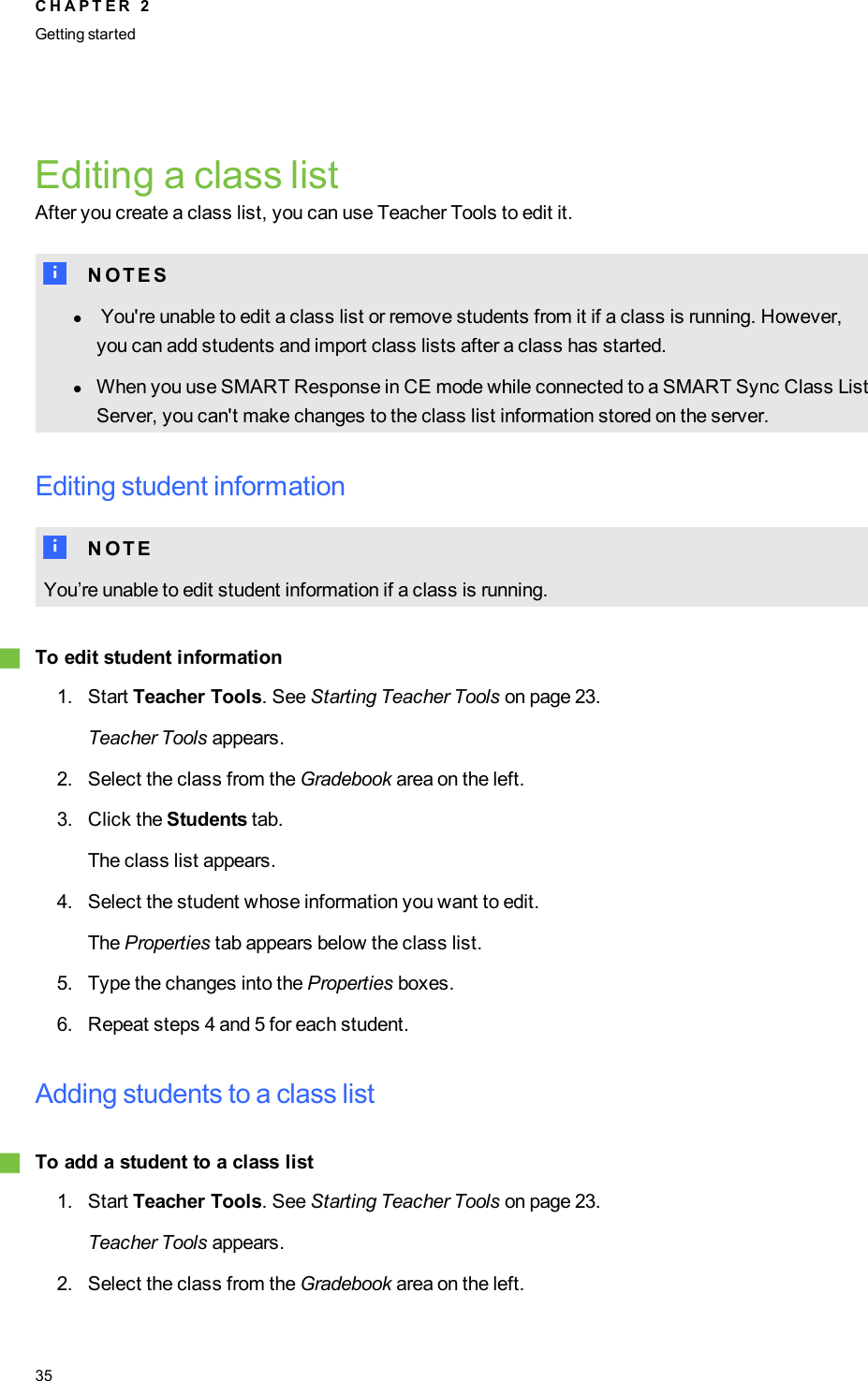 Editing a class listAfter you create a class list, you can use Teacher Tools to edit it.N N O T E SlYou&apos;re unable to edit a class list or remove students from it if a class is running. However,you can add students and import class lists after a class has started.lWhen you use SMART Response in CE mode while connected to a SMARTSync Class ListServer, you can&apos;t make changes to the class list information stored on the server.Editing student informationN N O T EYou’re unable to edit student information if a class is running.gTo edit student information1. Start Teacher Tools. See Starting Teacher Tools on page 23.Teacher Tools appears.2. Select the class from the Gradebook area on the left.3. Click the Students tab.The class list appears.4. Select the student whose information you want to edit.The Properties tab appears below the class list.5. Type the changes into the Properties boxes.6. Repeat steps 4 and 5 for each student.Adding students to a class listgTo add a student to a class list1. Start Teacher Tools. See Starting Teacher Tools on page 23.Teacher Tools appears.2. Select the class from the Gradebook area on the left.C H A P T E R 2Getting started35