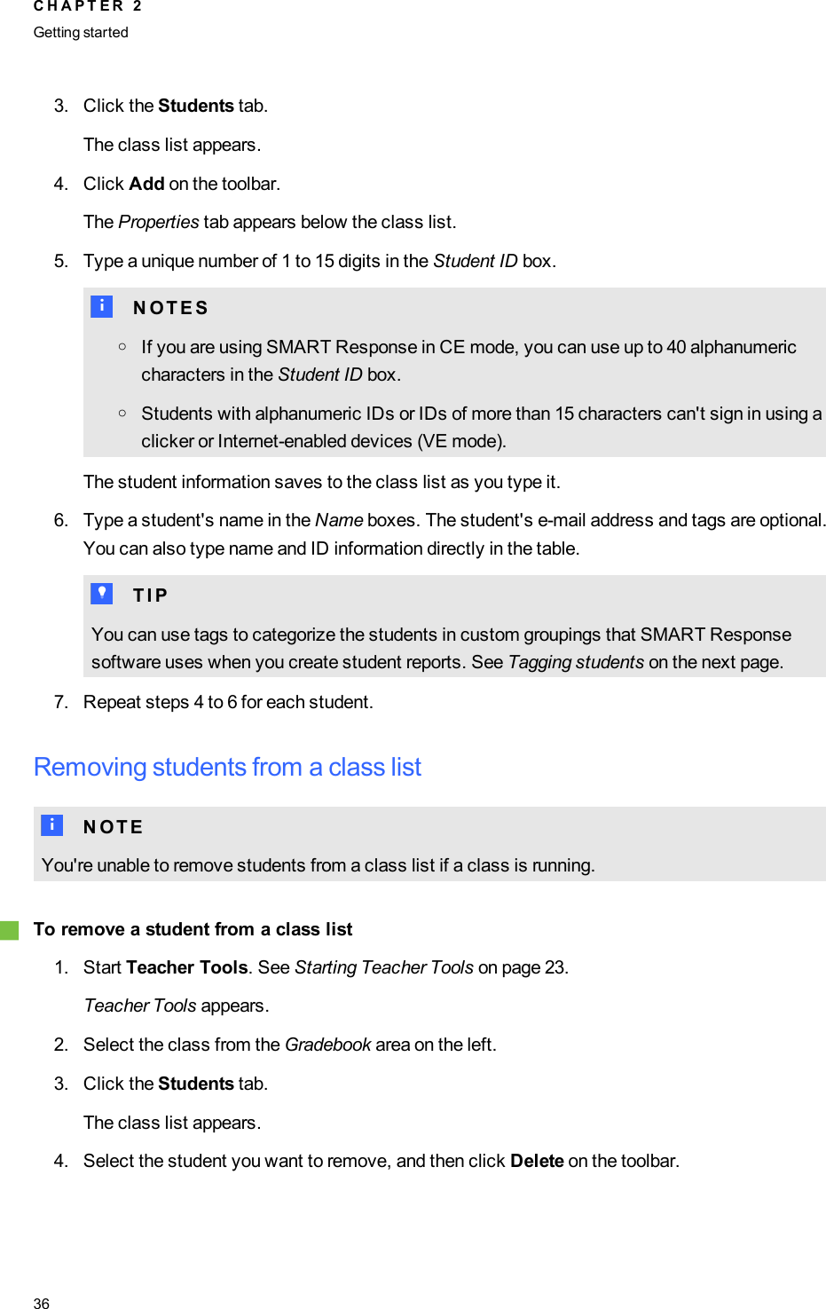 3. Click the Students tab.The class list appears.4. Click Add on the toolbar.The Properties tab appears below the class list.5. Type a unique number of 1 to 15 digits in the Student ID box.N N O T E SoIf you are using SMART Response in CE mode, you can use up to 40 alphanumericcharacters in the Student ID box.oStudents with alphanumeric IDs or IDs of more than 15 characters can&apos;t sign in using aclicker or Internet-enabled devices (VE mode).The student information saves to the class list as you type it.6. Type a student&apos;s name in the Name boxes. The student&apos;s e-mail address and tags are optional.You can also type name and ID information directly in the table.T T I PYou can use tags to categorize the students in custom groupings that SMART Responsesoftware uses when you create student reports. See Tagging students on the next page.7. Repeat steps 4 to 6 for each student.Removing students from a class listN N O T EYou&apos;re unable to remove students from a class list if a class is running.gTo remove a student from a class list1. Start Teacher Tools. See Starting Teacher Tools on page 23.Teacher Tools appears.2. Select the class from the Gradebook area on the left.3. Click the Students tab.The class list appears.4. Select the student you want to remove, and then click Delete on the toolbar.C H A P T E R 2Getting started36