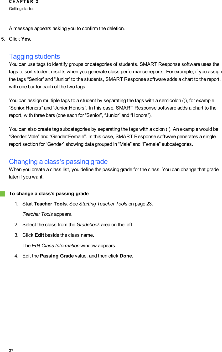 A message appears asking you to confirm the deletion.5. Click Yes.Tagging studentsYou can use tags to identify groups or categories of students. SMART Response software uses thetags to sort student results when you generate class performance reports. For example, if you assignthe tags “Senior” and “Junior” to the students, SMART Response software adds a chart to the report,with one bar for each of the two tags.You can assign multiple tags to a student by separating the tags with a semicolon (;), for example“Senior;Honors” and “Junior;Honors”. In this case, SMART Response software adds a chart to thereport, with three bars (one each for “Senior”, “Junior” and “Honors”).You can also create tag subcategories by separating the tags with a colon (:). An example would be“Gender:Male” and “Gender:Female”. In this case, SMART Response software generates a singlereport section for “Gender” showing data grouped in “Male” and “Female” subcategories.Changing a class&apos;s passing gradeWhen you create a class list, you define the passing grade for the class. You can change that gradelater if you want.gTo change a class&apos;s passing grade1. Start Teacher Tools. See Starting Teacher Tools on page 23.Teacher Tools appears.2. Select the class from the Gradebook area on the left.3. Click Edit beside the class name.The Edit Class Information window appears.4. Edit the Passing Grade value, and then click Done.C H A P T E R 2Getting started37