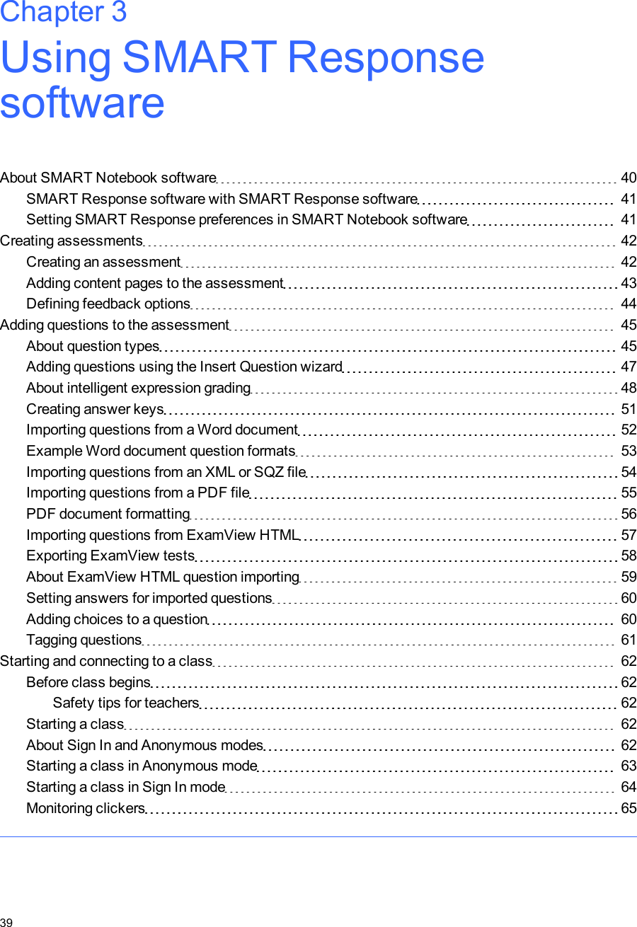 Chapter 3: Using SMARTResponsesoftwareAbout SMARTNotebook software 40SMARTResponse software with SMARTResponse software 41Setting SMART Response preferences in SMART Notebook software 41Creating assessments 42Creating an assessment 42Adding content pages to the assessment 43Defining feedback options 44Adding questions to the assessment 45About question types 45Adding questions using the Insert Question wizard 47About intelligent expression grading 48Creating answer keys 51Importing questions from a Word document 52Example Word document question formats 53Importing questions from an XML or SQZ file 54Importing questions from a PDF file 55PDF document formatting 56Importing questions from ExamView HTML 57Exporting ExamView tests 58About ExamView HTML question importing 59Setting answers for imported questions 60Adding choices to a question 60Tagging questions 61Starting and connecting to a class 62Before class begins 62Safety tips for teachers 62Starting a class 62About Sign In and Anonymous modes 62Starting a class in Anonymous mode 63Starting a class in Sign In mode 64Monitoring clickers 65Chapter 339