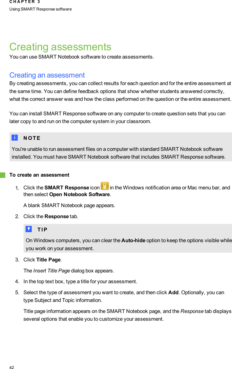 Creating assessmentsYou can use SMART Notebook software to create assessments.Creating an assessmentBy creating assessments, you can collect results for each question and for the entire assessment atthe same time. You can define feedback options that show whether students answered correctly,what the correct answer was and how the class performed on the question or the entire assessment.You can install SMART Response software on any computer to create question sets that you canlater copy to and run on the computer system in your classroom.N N O T EYou&apos;re unable to run assessment files on a computer with standard SMART Notebook softwareinstalled. You must have SMART Notebook software that includes SMART Response software.gTo create an assessment1. Click the SMART Response icon in the Windows notification area or Mac menu bar, andthen select Open Notebook Software.A blank SMART Notebook page appears.2. Click the Response tab.T T I POn Windows computers, you can clear the Auto-hide option to keep the options visible whileyou work on your assessment.3. Click Title Page.The Insert Title Page dialog box appears.4. In the top text box, type a title for your assessment.5. Select the type of assessment you want to create, and then click Add. Optionally, you cantype Subject and Topic information.Title page information appears on the SMART Notebook page, and the Response tab displaysseveral options that enable you to customize your assessment.C H A P T E R 3Using SMARTResponse software42