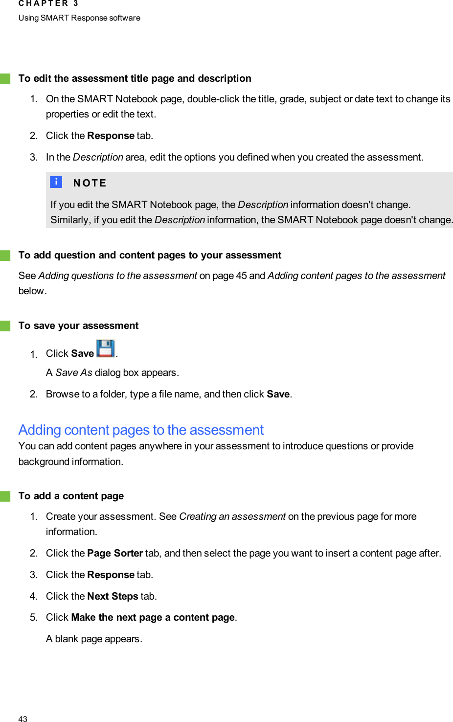 gTo edit the assessment title page and description1. On the SMART Notebook page, double-click the title, grade, subject or date text to change itsproperties or edit the text.2. Click the Response tab.3. In the Description area, edit the options you defined when you created the assessment.N N O T EIf you edit the SMART Notebook page, the Description information doesn&apos;t change.Similarly, if you edit the Description information, the SMART Notebook page doesn&apos;t change.gTo add question and content pages to your assessmentSee Adding questions to the assessment on page 45 and Adding content pages to the assessmentbelow.gTo save your assessment1. Click Save .ASave As dialog box appears.2. Browse to a folder, type a file name, and then click Save.Adding content pages to the assessmentYou can add content pages anywhere in your assessment to introduce questions or providebackground information.gTo add a content page1. Create your assessment. See Creating an assessment on the previous page for moreinformation.2. Click the Page Sorter tab, and then select the page you want to insert a content page after.3. Click the Response tab.4. Click the Next Steps tab.5. Click Make the next page a content page.A blank page appears.C H A P T E R 3Using SMARTResponse software43