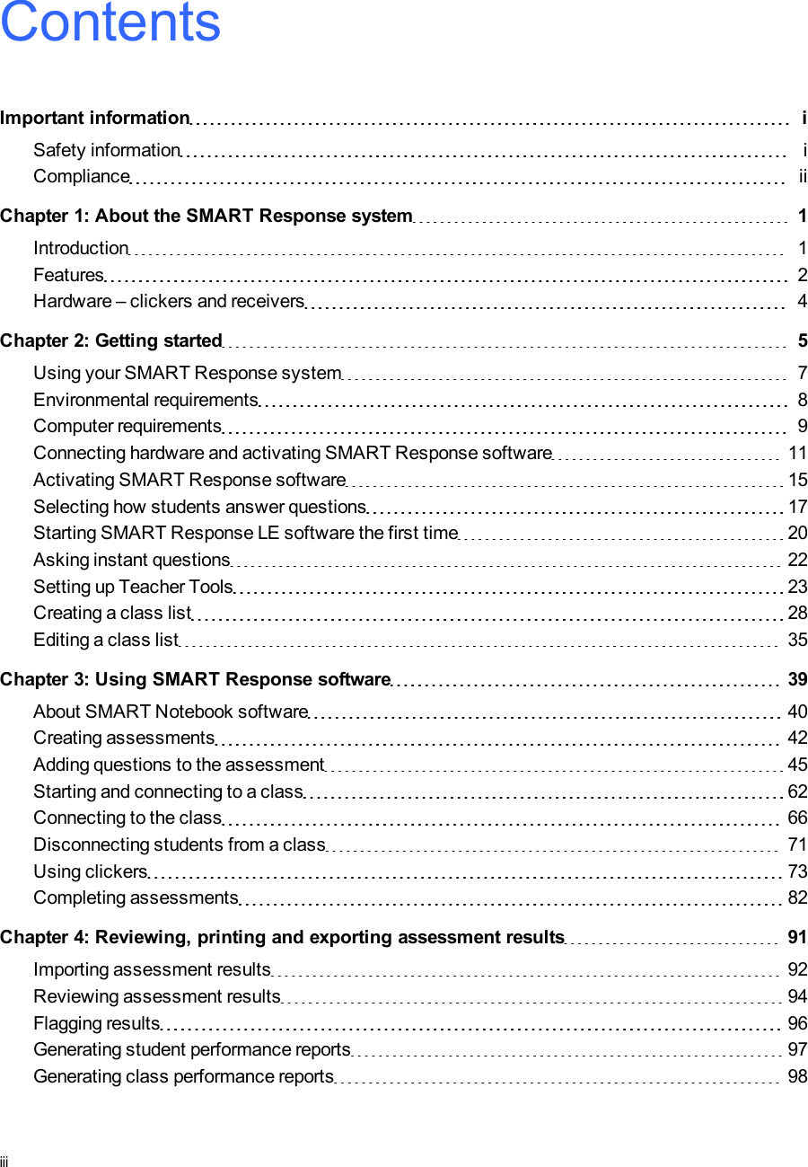 ContentsImportant information iSafety information iCompliance iiChapter 1: About the SMARTResponse system 1Introduction 1Features 2Hardware – clickers and receivers 4Chapter 2: Getting started 5Using your SMART Response system 7Environmental requirements 8Computer requirements 9Connecting hardware and activating SMART Response software 11Activating SMART Response software 15Selecting how students answer questions 17Starting SMARTResponse LE software the first time 20Asking instant questions 22Setting up Teacher Tools 23Creating a class list 28Editing a class list 35Chapter 3: Using SMARTResponse software 39About SMARTNotebook software 40Creating assessments 42Adding questions to the assessment 45Starting and connecting to a class 62Connecting to the class 66Disconnecting students from a class 71Using clickers 73Completing assessments 82Chapter 4: Reviewing, printing and exporting assessment results 91Importing assessment results 92Reviewing assessment results 94Flagging results 96Generating student performance reports 97Generating class performance reports 98iii