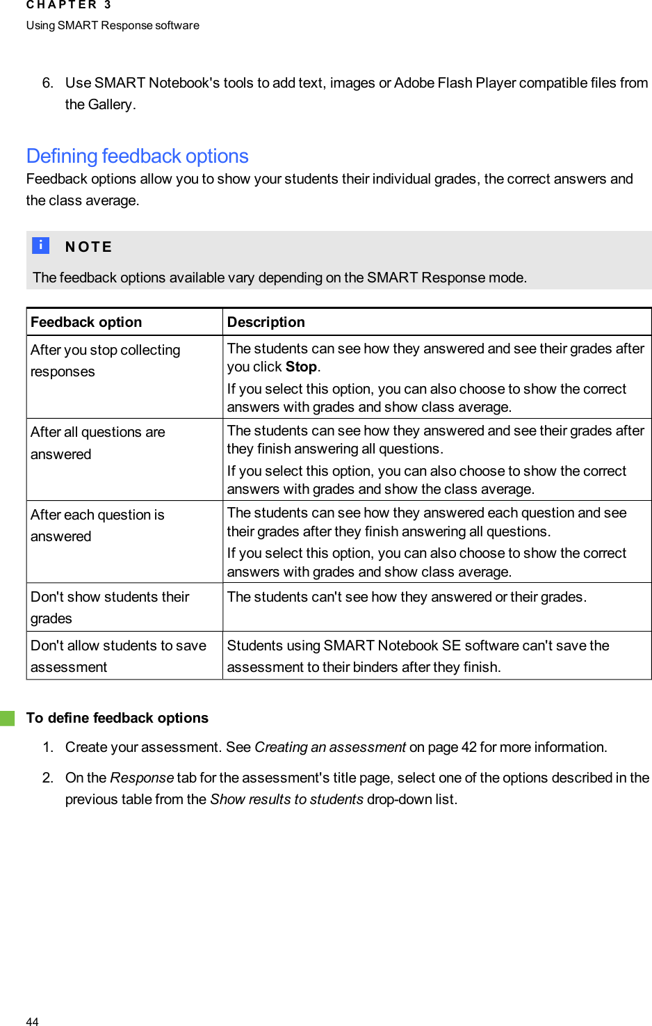 6. Use SMART Notebook&apos;s tools to add text, images or Adobe Flash Player compatible files fromthe Gallery.Defining feedback optionsFeedback options allow you to show your students their individual grades, the correct answers andthe class average.N N O T EThe feedback options available vary depending on the SMART Response mode.Feedback option DescriptionAfter you stop collectingresponsesThe students can see how they answered and see their grades afteryou click Stop.If you select this option, you can also choose to show the correctanswers with grades and show class average.After all questions areansweredThe students can see how they answered and see their grades afterthey finish answering all questions.If you select this option, you can also choose to show the correctanswers with grades and show the class average.After each question isansweredThe students can see how they answered each question and seetheir grades after they finish answering all questions.If you select this option, you can also choose to show the correctanswers with grades and show class average.Don&apos;t show students theirgradesThe students can&apos;t see how they answered or their grades.Don&apos;t allow students to saveassessmentStudents using SMARTNotebook SE software can&apos;t save theassessment to their binders after they finish.gTo define feedback options1. Create your assessment. See Creating an assessment on page 42 for more information.2. On the Response tab for the assessment&apos;s title page, select one of the options described in theprevious table from the Show results to students drop-down list.C H A P T E R 3Using SMARTResponse software44