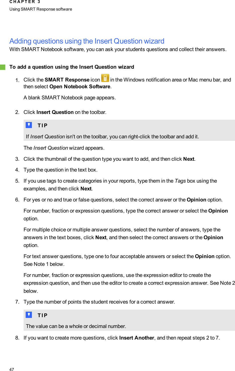 Adding questions using the Insert Question wizardWith SMART Notebook software, you can ask your students questions and collect their answers.gTo add a question using the Insert Question wizard1. Click the SMART Response icon in the Windows notification area or Mac menu bar, andthen select Open Notebook Software.A blank SMART Notebook page appears.2. Click Insert Question on the toolbar.T T I PIf Insert Question isn&apos;t on the toolbar, you can right-click the toolbar and add it.The Insert Question wizard appears.3. Click the thumbnail of the question type you want to add, and then click Next.4. Type the question in the text box.5. If you use tags to create categories in your reports, type them in the Tags box using theexamples, and then click Next.6. For yes or no and true or false questions, select the correct answer or the Opinion option.For number, fraction or expression questions, type the correct answer or select the Opinionoption.For multiple choice or multiple answer questions, select the number of answers, type theanswers in the text boxes, click Next, and then select the correct answers or the Opinionoption.For text answer questions, type one to four acceptable answers or select the Opinion option.See Note 1 below.For number, fraction or expression questions, use the expression editor to create theexpression question, and then use the editor to create a correct expression answer. See Note 2below.7. Type the number of points the student receives for a correct answer.T T I PThe value can be a whole or decimal number.8. If you want to create more questions, click Insert Another, and then repeat steps 2 to 7.C H A P T E R 3Using SMARTResponse software47