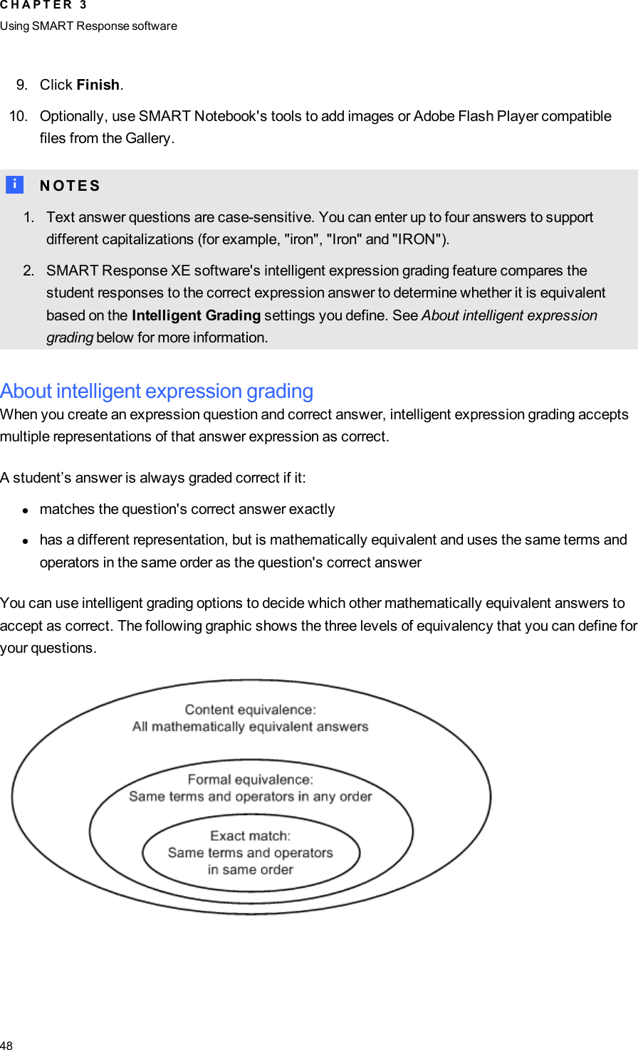 9. Click Finish.10. Optionally, use SMART Notebook&apos;s tools to add images or Adobe Flash Player compatiblefiles from the Gallery.N N O T E S1. Text answer questions are case-sensitive. You can enter up to four answers to supportdifferent capitalizations (for example, &quot;iron&quot;, &quot;Iron&quot; and &quot;IRON&quot;).2. SMARTResponse XE software&apos;s intelligent expression grading feature compares thestudent responses to the correct expression answer to determine whether it is equivalentbased on the Intelligent Grading settings you define. See About intelligent expressiongrading below for more information.About intelligent expression gradingWhen you create an expression question and correct answer, intelligent expression grading acceptsmultiple representations of that answer expression as correct.A student’s answer is always graded correct if it:lmatches the question&apos;s correct answer exactlylhas a different representation, but is mathematically equivalent and uses the same terms andoperators in the same order as the question&apos;s correct answerYou can use intelligent grading options to decide which other mathematically equivalent answers toaccept as correct. The following graphic shows the three levels of equivalency that you can define foryour questions.C H A P T E R 3Using SMARTResponse software48