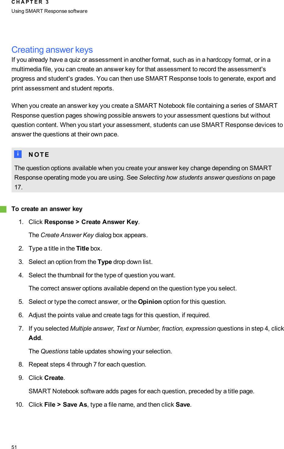 Creating answer keysIf you already have a quiz or assessment in another format, such as in a hardcopy format, or in amultimedia file, you can create an answer key for that assessment to record the assessment&apos;sprogress and student&apos;s grades. You can then use SMART Response tools to generate, export andprint assessment and student reports.When you create an answer key you create a SMARTNotebook file containing a series of SMARTResponse question pages showing possible answers to your assessment questions but withoutquestion content. When you start your assessment, students can use SMART Response devices toanswer the questions at their own pace.N N O T EThe question options available when you create your answer key change depending on SMARTResponse operating mode you are using. See Selecting how students answer questions on page17.gTo create an answer key1. Click Response &gt;Create Answer Key.The Create Answer Key dialog box appears.2. Type a title in the Title box.3. Select an option from the Type drop down list.4. Select the thumbnail for the type of question you want.The correct answer options available depend on the question type you select.5. Select or type the correct answer, or the Opinion option for this question.6. Adjust the points value and create tags for this question, if required.7. If you selected Multiple answer,Text or Number, fraction, expression questions in step 4, clickAdd.The Questions table updates showing your selection.8. Repeat steps 4 through 7 for each question.9. Click Create.SMARTNotebook software adds pages for each question, preceded by a title page.10. Click File &gt; Save As, type a file name, and then click Save.C H A P T E R 3Using SMARTResponse software51