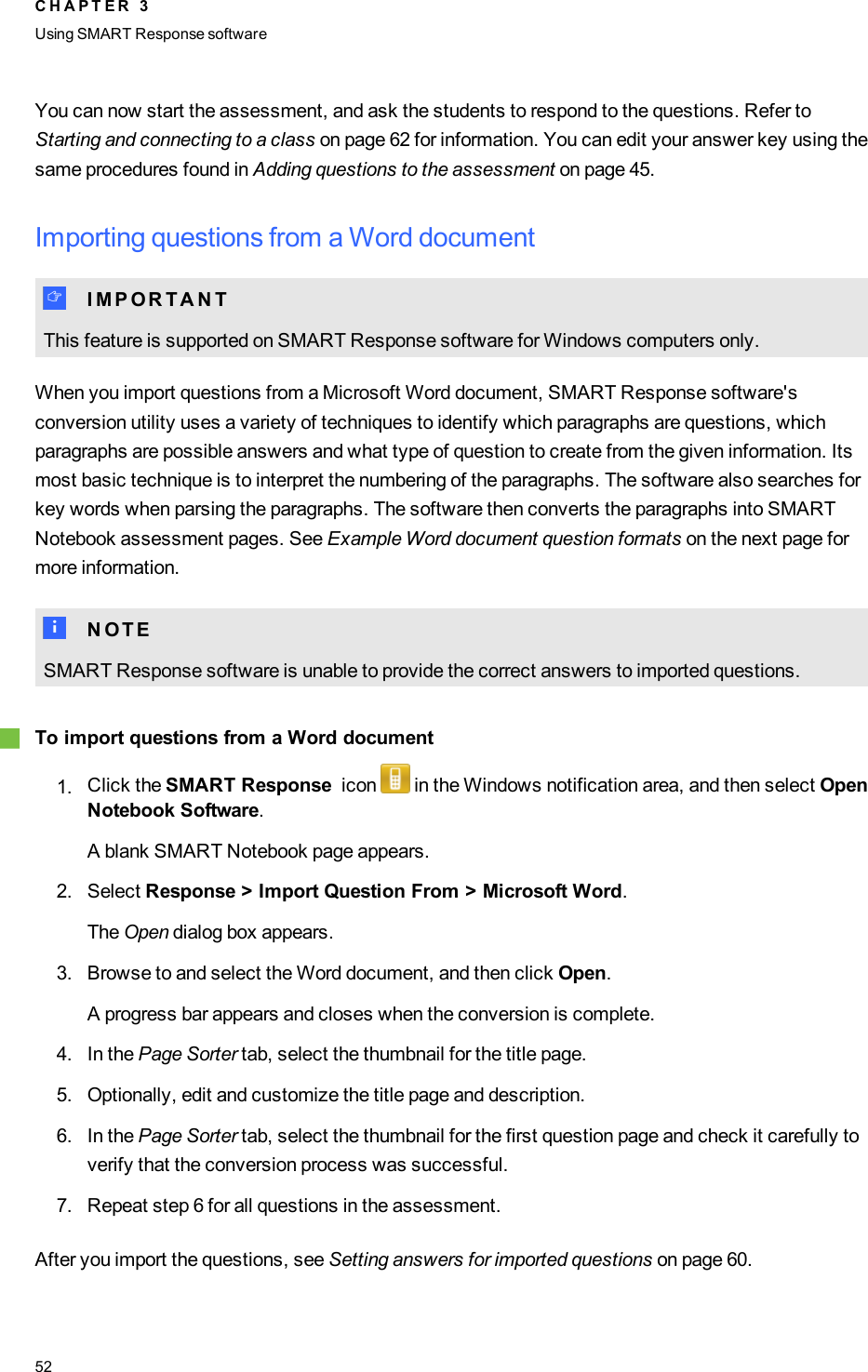 You can now start the assessment, and ask the students to respond to the questions. Refer toStarting and connecting to a class on page 62 for information. You can edit your answer key using thesame procedures found in Adding questions to the assessment on page 45.Importing questions from a Word documentI I M P O R T A N TThis feature is supported on SMART Response software for Windows computers only.When you import questions from a Microsoft Word document, SMART Response software&apos;sconversion utility uses a variety of techniques to identify which paragraphs are questions, whichparagraphs are possible answers and what type of question to create from the given information. Itsmost basic technique is to interpret the numbering of the paragraphs. The software also searches forkey words when parsing the paragraphs. The software then converts the paragraphs into SMARTNotebook assessment pages. See Example Word document question formats on the next page formore information.N N O T ESMART Response software is unable to provide the correct answers to imported questions.gTo import questions from a Word document1. Click the SMART Response icon in the Windows notification area, and then select OpenNotebook Software.A blank SMART Notebook page appears.2. Select Response &gt; Import Question From &gt; Microsoft Word.The Open dialog box appears.3. Browse to and select the Word document, and then click Open.A progress bar appears and closes when the conversion is complete.4. In the Page Sorter tab, select the thumbnail for the title page.5. Optionally, edit and customize the title page and description.6. In the Page Sorter tab, select the thumbnail for the first question page and check it carefully toverify that the conversion process was successful.7. Repeat step 6 for all questions in the assessment.After you import the questions, see Setting answers for imported questions on page 60.C H A P T E R 3Using SMARTResponse software52