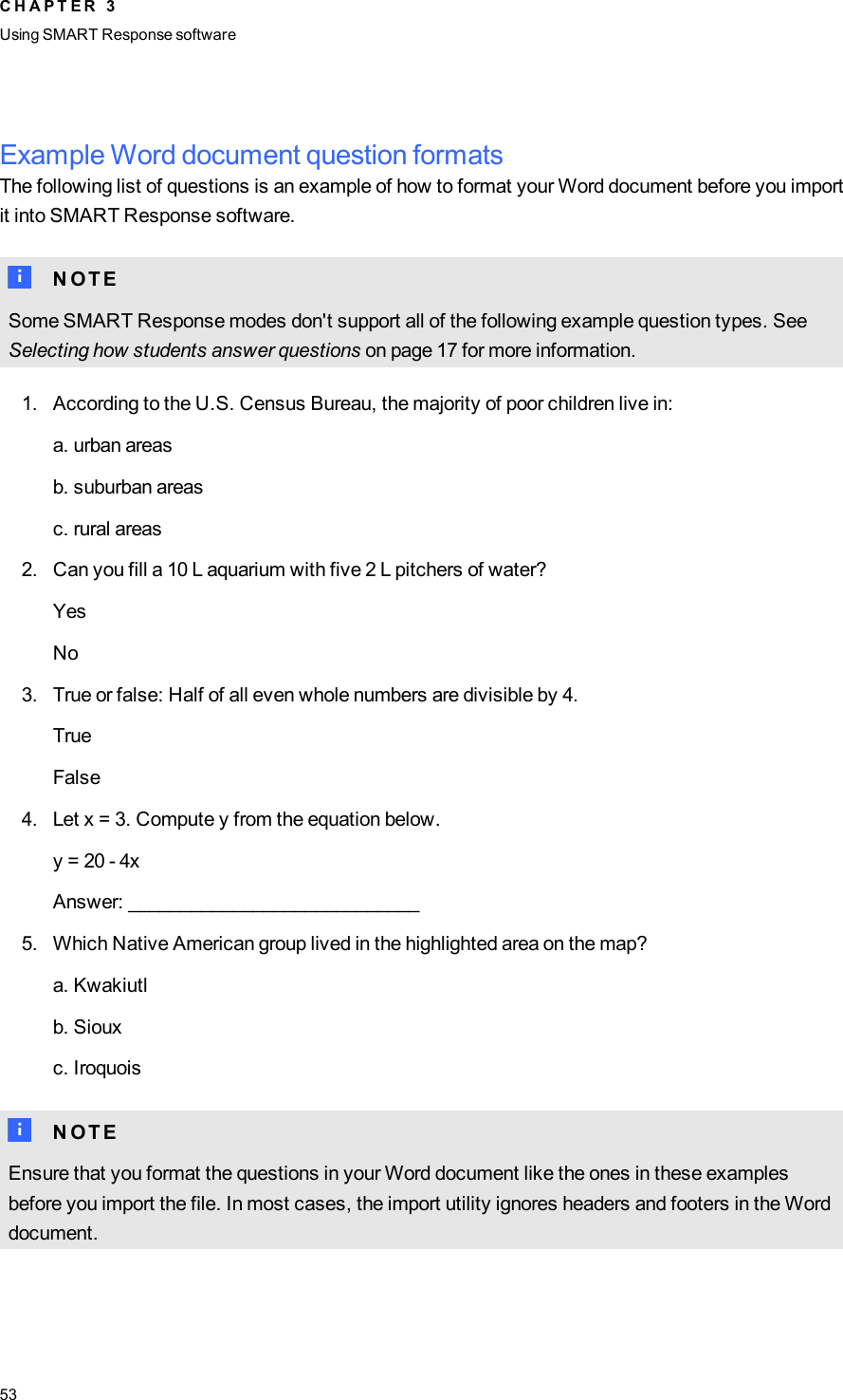 Example Word document question formatsThe following list of questions is an example of how to format your Word document before you importit into SMARTResponse software.N N O T ESome SMARTResponse modes don&apos;t support all of the following example question types. SeeSelecting how students answer questions on page 17 for more information.1. According to the U.S. Census Bureau, the majority of poor children live in:a. urban areasb. suburban areasc. rural areas2. Can you fill a 10 L aquarium with five 2 L pitchers of water?YesNo3. True or false: Half of all even whole numbers are divisible by 4.TrueFalse4. Let x = 3. Compute y from the equation below.y = 20 - 4xAnswer: ____________________________5. Which Native American group lived in the highlighted area on the map?a. Kwakiutlb. Siouxc. IroquoisN N O T EEnsure that you format the questions in your Word document like the ones in these examplesbefore you import the file. In most cases, the import utility ignores headers and footers in the Worddocument.C H A P T E R 3Using SMARTResponse software53