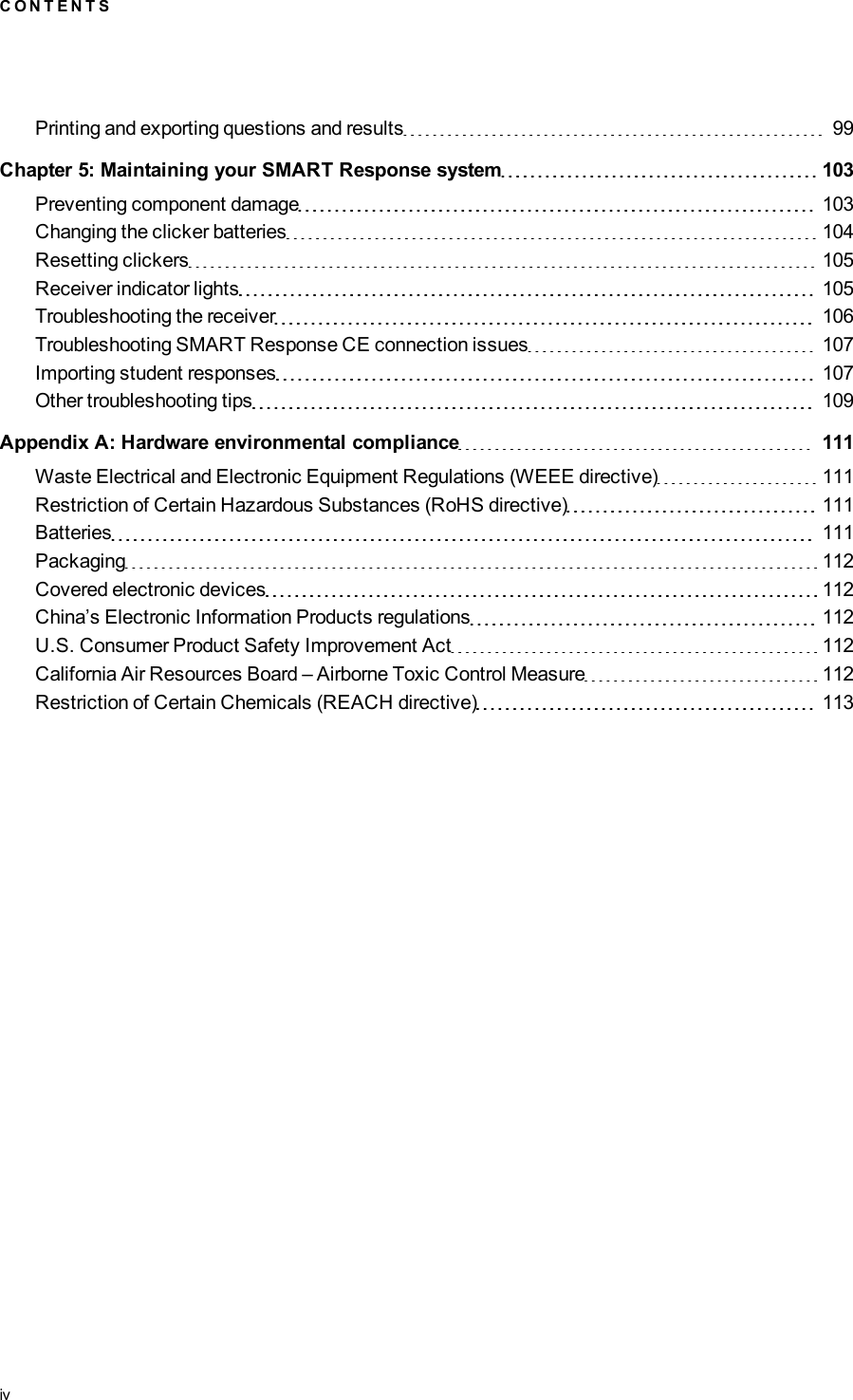 Printing and exporting questions and results 99Chapter 5: Maintaining your SMART Responsesystem 103Preventing component damage 103Changing the clicker batteries 104Resetting clickers 105Receiver indicator lights 105Troubleshooting the receiver 106Troubleshooting SMARTResponseCE connection issues 107Importing student responses 107Other troubleshooting tips 109Appendix A: Hardware environmental compliance 111Waste Electrical and Electronic Equipment Regulations (WEEE directive) 111Restriction of Certain Hazardous Substances (RoHS directive) 111Batteries 111Packaging 112Covered electronic devices 112China’s Electronic Information Products regulations 112U.S. Consumer Product Safety Improvement Act 112California Air Resources Board – Airborne Toxic Control Measure 112Restriction of Certain Chemicals (REACH directive) 113C O N T E N T Siv