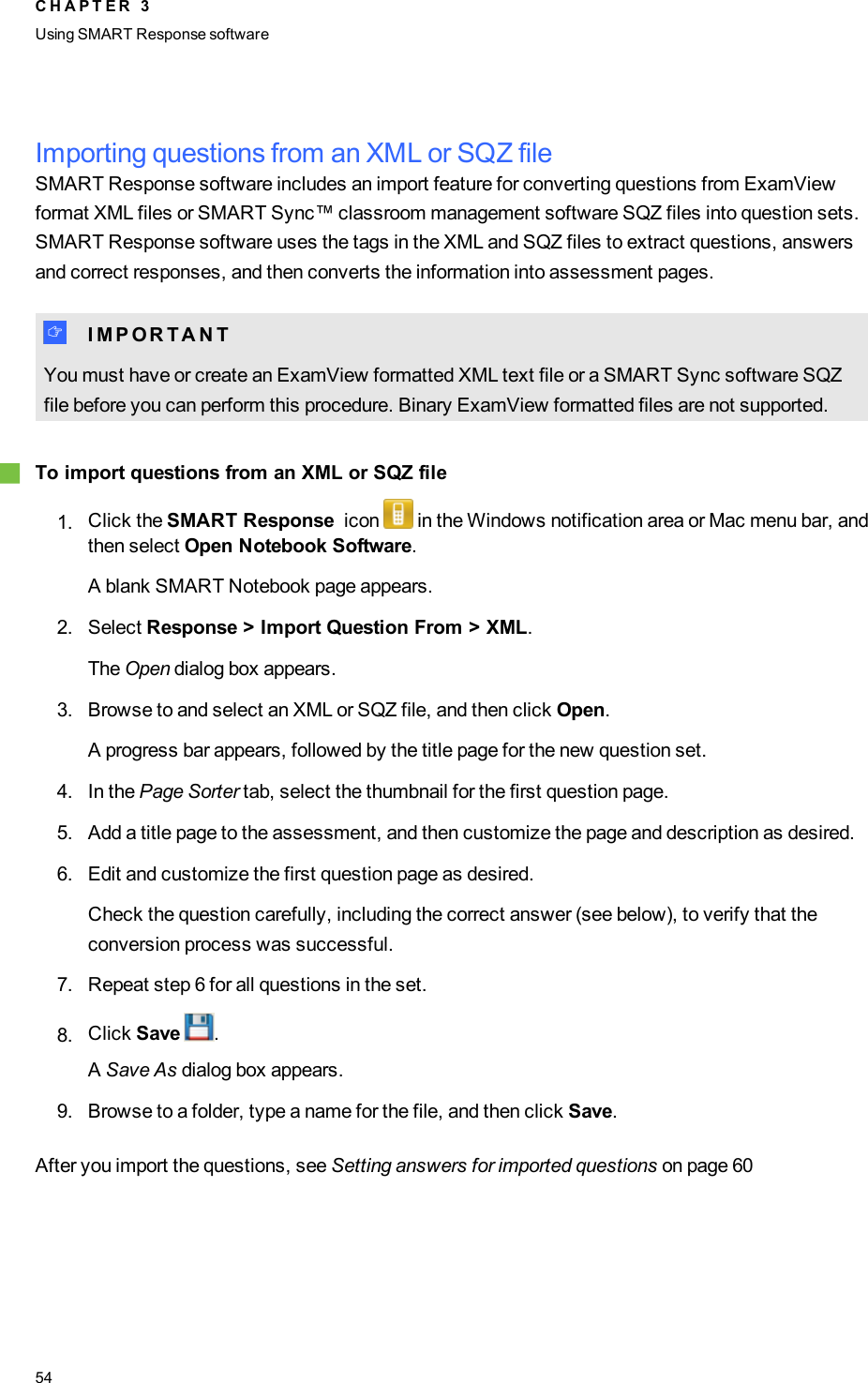 Importing questions from an XML or SQZ fileSMART Response software includes an import feature for converting questions from ExamViewformat XML files or SMARTSync™ classroom management software SQZ files into question sets.SMART Response software uses the tags in the XML and SQZ files to extract questions, answersand correct responses, and then converts the information into assessment pages.I I M P O R T A N TYou must have or create an ExamView formatted XML text file or a SMARTSync software SQZfile before you can perform this procedure. Binary ExamView formatted files are not supported.gTo import questions from an XML or SQZ file1. Click the SMART Response icon in the Windows notification area or Mac menu bar, andthen select Open Notebook Software.A blank SMART Notebook page appears.2. Select Response &gt; Import Question From &gt; XML.The Open dialog box appears.3. Browse to and select an XML or SQZ file, and then click Open.A progress bar appears, followed by the title page for the new question set.4. In the Page Sorter tab, select the thumbnail for the first question page.5. Add a title page to the assessment, and then customize the page and description as desired.6. Edit and customize the first question page as desired.Check the question carefully, including the correct answer (see below), to verify that theconversion process was successful.7. Repeat step 6 for all questions in the set.8. Click Save .ASave As dialog box appears.9. Browse to a folder, type a name for the file, and then click Save.After you import the questions, see Setting answers for imported questions on page 60C H A P T E R 3Using SMARTResponse software54