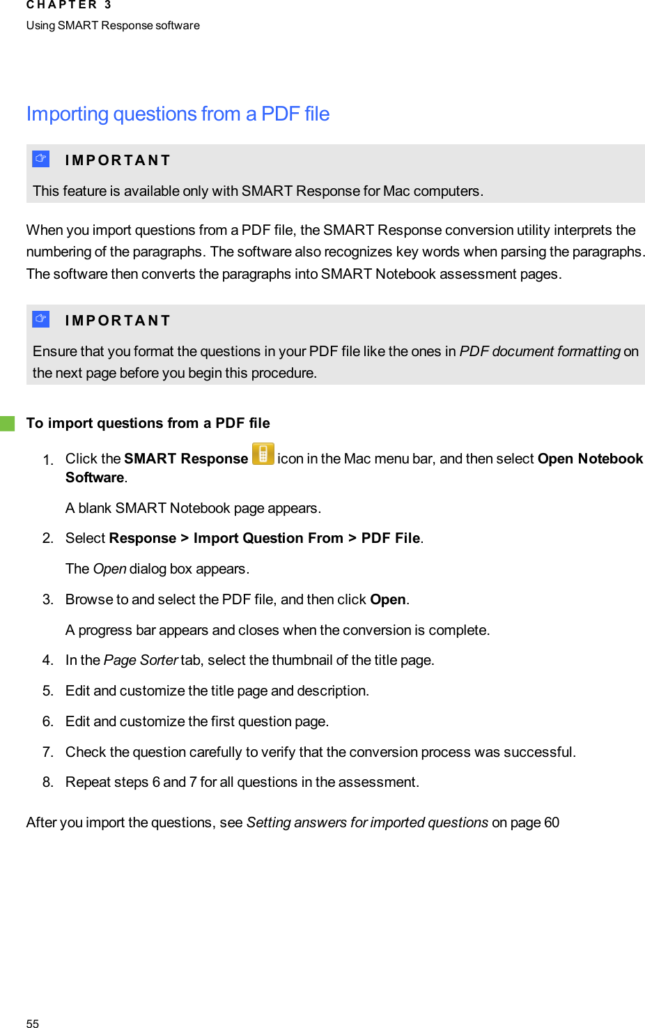 Importing questions from a PDF fileI I M P O R T A N TThis feature is available only with SMART Response for Mac computers.When you import questions from a PDF file, the SMART Response conversion utility interprets thenumbering of the paragraphs. The software also recognizes key words when parsing the paragraphs.The software then converts the paragraphs into SMART Notebook assessment pages.I I M P O R T A N TEnsure that you format the questions in your PDF file like the ones in PDF document formatting onthe next page before you begin this procedure.gTo import questions from a PDF file1. Click the SMART Response icon in the Mac menu bar, and then select Open NotebookSoftware.A blank SMART Notebook page appears.2. Select Response &gt; Import Question From &gt; PDF File.The Open dialog box appears.3. Browse to and select the PDF file, and then click Open.A progress bar appears and closes when the conversion is complete.4. In the Page Sorter tab, select the thumbnail of the title page.5. Edit and customize the title page and description.6. Edit and customize the first question page.7. Check the question carefully to verify that the conversion process was successful.8. Repeat steps 6 and 7 for all questions in the assessment.After you import the questions, see Setting answers for imported questions on page 60C H A P T E R 3Using SMARTResponse software55