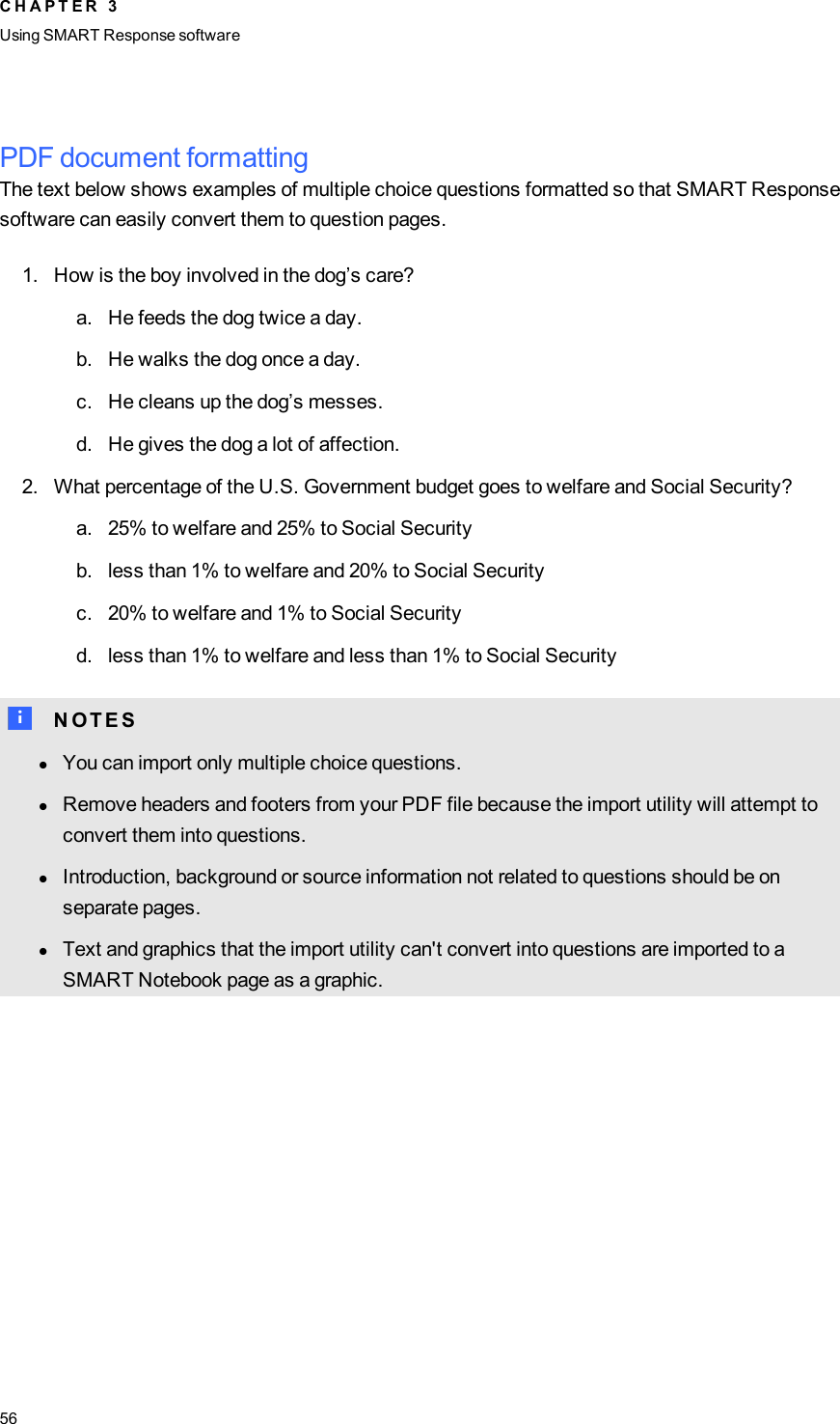 PDF document formattingThe text below shows examples of multiple choice questions formatted so that SMART Responsesoftware can easily convert them to question pages.1. How is the boy involved in the dog’s care?a. He feeds the dog twice a day.b. He walks the dog once a day.c. He cleans up the dog’s messes.d. He gives the dog a lot of affection.2. What percentage of the U.S. Government budget goes to welfare and Social Security?a. 25% to welfare and 25% to Social Securityb. less than 1% to welfare and 20% to Social Securityc. 20% to welfare and 1% to Social Securityd. less than 1% to welfare and less than 1% to Social SecurityN N O T E SlYou can import only multiple choice questions.lRemove headers and footers from your PDF file because the import utility will attempt toconvert them into questions.lIntroduction, background or source information not related to questions should be onseparate pages.lText and graphics that the import utility can&apos;t convert into questions are imported to aSMART Notebook page as a graphic.C H A P T E R 3Using SMARTResponse software56