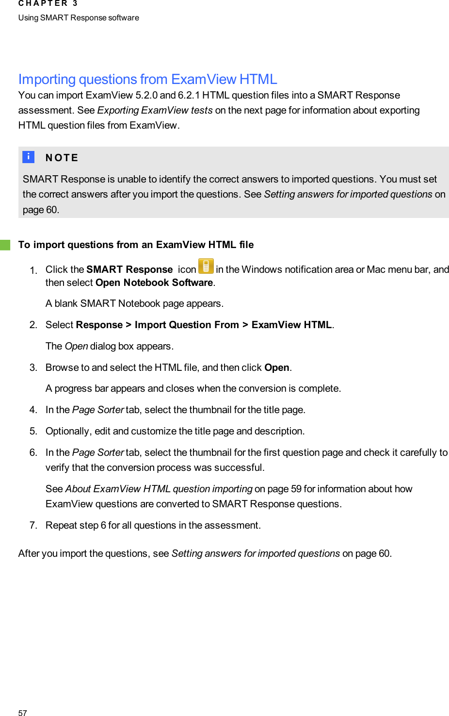 Importing questions from ExamView HTMLYou can import ExamView 5.2.0 and 6.2.1 HTMLquestion files into a SMARTResponseassessment. See Exporting ExamView tests on the next page for information about exportingHTMLquestion files from ExamView.N N O T ESMART Response is unable to identify the correct answers to imported questions. You must setthe correct answers after you import the questions. See Setting answers for imported questions onpage 60.gTo import questions from an ExamView HTML file1. Click the SMART Response icon in the Windows notification area or Mac menu bar, andthen select Open Notebook Software.A blank SMART Notebook page appears.2. Select Response &gt; Import Question From &gt; ExamView HTML.The Open dialog box appears.3. Browse to and select the HTMLfile, and then click Open.A progress bar appears and closes when the conversion is complete.4. In the Page Sorter tab, select the thumbnail for the title page.5. Optionally, edit and customize the title page and description.6. In the Page Sorter tab, select the thumbnail for the first question page and check it carefully toverify that the conversion process was successful.See About ExamView HTML question importing on page 59 for information about howExamView questions are converted to SMARTResponse questions.7. Repeat step 6 for all questions in the assessment.After you import the questions, see Setting answers for imported questions on page 60.C H A P T E R 3Using SMARTResponse software57