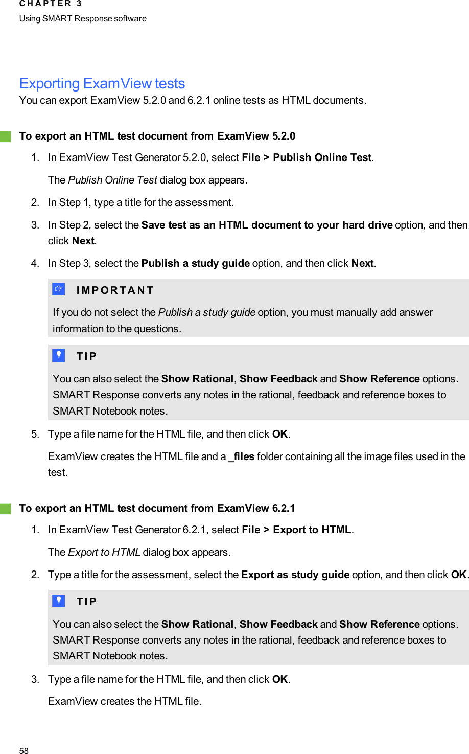 Exporting ExamView testsYou can export ExamView 5.2.0 and 6.2.1 online tests as HTML documents.gTo export an HTMLtest document from ExamView 5.2.01. In ExamView Test Generator 5.2.0, select File &gt; Publish Online Test.The Publish Online Test dialog box appears.2. In Step 1, type a title for the assessment.3. In Step 2, select the Save test as an HTMLdocument to your hard drive option, and thenclick Next.4. In Step 3, select the Publish a study guide option, and then click Next.I I M P O R T A N TIf you do not select the Publish a study guide option, you must manually add answerinformation to the questions.T T I PYou can also select the Show Rational,Show Feedback and Show Reference options.SMARTResponse converts any notes in the rational, feedback and reference boxes toSMARTNotebook notes.5. Type a file name for the HTML file, and then click OK.ExamView creates the HTMLfile and a _files folder containing all the image files used in thetest.gTo export an HTMLtest document from ExamView 6.2.11. In ExamView Test Generator 6.2.1, select File &gt; Export to HTML.The Export to HTML dialog box appears.2. Type a title for the assessment, select the Export as study guide option, and then click OK.T T I PYou can also select the Show Rational,Show Feedback and Show Reference options.SMARTResponse converts any notes in the rational, feedback and reference boxes toSMARTNotebook notes.3. Type a file name for the HTML file, and then click OK.ExamView creates the HTMLfile.C H A P T E R 3Using SMARTResponse software58