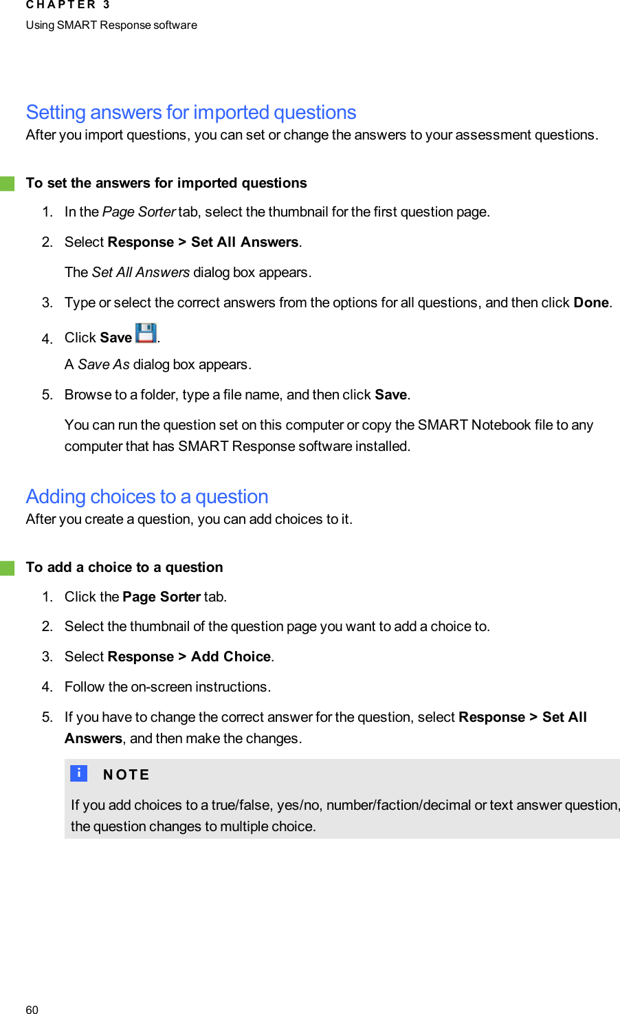 Setting answers for imported questionsAfter you import questions, you can set or change the answers to your assessment questions.gTo set the answers for imported questions1. In the Page Sorter tab, select the thumbnail for the first question page.2. Select Response &gt; Set All Answers.The Set All Answers dialog box appears.3. Type or select the correct answers from the options for all questions, and then click Done.4. Click Save .ASave As dialog box appears.5. Browse to a folder, type a file name, and then click Save.You can run the question set on this computer or copy the SMART Notebook file to anycomputer that has SMART Response software installed.Adding choices to a questionAfter you create a question, you can add choices to it.gTo add a choice to a question1. Click the Page Sorter tab.2. Select the thumbnail of the question page you want to add a choice to.3. Select Response &gt; Add Choice.4. Follow the on-screen instructions.5. If you have to change the correct answer for the question, select Response &gt; Set AllAnswers, and then make the changes.N N O T EIf you add choices to a true/false, yes/no, number/faction/decimal or text answer question,the question changes to multiple choice.C H A P T E R 3Using SMARTResponse software60