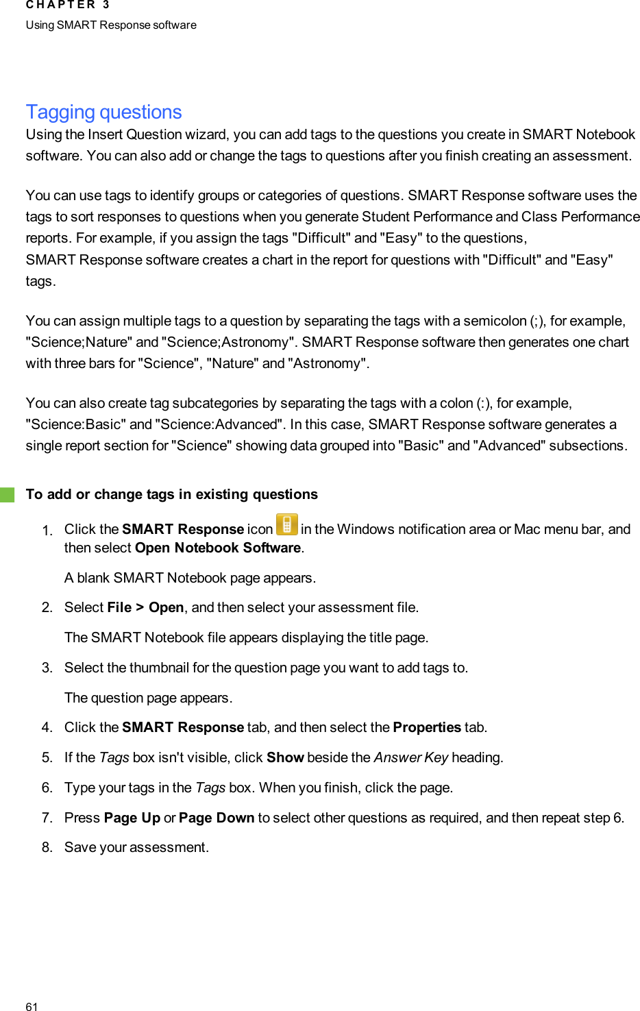 Tagging questionsUsing the Insert Question wizard, you can add tags to the questions you create in SMART Notebooksoftware. You can also add or change the tags to questions after you finish creating an assessment.You can use tags to identify groups or categories of questions. SMART Response software uses thetags to sort responses to questions when you generate Student Performance and Class Performancereports. For example, if you assign the tags &quot;Difficult&quot; and &quot;Easy&quot; to the questions,SMARTResponse software creates a chart in the report for questions with &quot;Difficult&quot; and &quot;Easy&quot;tags.You can assign multiple tags to a question by separating the tags with a semicolon (;), for example,&quot;Science;Nature&quot; and &quot;Science;Astronomy&quot;. SMART Response software then generates one chartwith three bars for &quot;Science&quot;, &quot;Nature&quot; and &quot;Astronomy&quot;.You can also create tag subcategories by separating the tags with a colon (:), for example,&quot;Science:Basic&quot; and &quot;Science:Advanced&quot;. In this case, SMART Response software generates asingle report section for &quot;Science&quot; showing data grouped into &quot;Basic&quot; and &quot;Advanced&quot; subsections.gTo add or change tags in existing questions1. Click the SMART Response icon in the Windows notification area or Mac menu bar, andthen select Open Notebook Software.A blank SMART Notebook page appears.2. Select File &gt; Open, and then select your assessment file.The SMART Notebook file appears displaying the title page.3. Select the thumbnail for the question page you want to add tags to.The question page appears.4. Click the SMART Response tab, and then select the Properties tab.5. If the Tags box isn&apos;t visible, click Show beside the Answer Key heading.6. Type your tags in the Tags box. When you finish, click the page.7. Press Page Up or Page Down to select other questions as required, and then repeat step 6.8. Save your assessment.C H A P T E R 3Using SMARTResponse software61