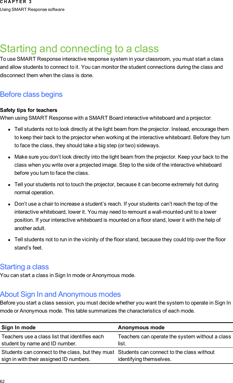 Starting and connecting to a classTo use SMART Response interactive response system in your classroom, you must start a classand allow students to connect to it. You can monitor the student connections during the class anddisconnect them when the class is done.Before class beginsSafety tips for teachersWhen using SMART Response with a SMART Board interactive whiteboard and a projector:lTell students not to look directly at the light beam from the projector. Instead, encourage themto keep their back to the projector when working at the interactive whiteboard. Before they turnto face the class, they should take a big step (or two) sideways.lMake sure you don’t look directly into the light beam from the projector. Keep your back to theclass when you write over a projected image. Step to the side of the interactive whiteboardbefore you turn to face the class.lTell your students not to touch the projector, because it can become extremely hot duringnormal operation.lDon’t use a chair to increase a student’s reach. If your students can’t reach the top of theinteractive whiteboard, lower it. You may need to remount a wall-mounted unit to a lowerposition. If your interactive whiteboard is mounted on a floor stand, lower it with the help ofanother adult.lTell students not to run in the vicinity of the floor stand, because they could trip over the floorstand’s feet.Starting a classYou can start a class in Sign In mode or Anonymous mode.About Sign In and Anonymous modesBefore you start a class session, you must decide whether you want the system to operate in Sign Inmode or Anonymous mode. This table summarizes the characteristics of each mode.Sign In mode Anonymous modeTeachers use a class list that identifies eachstudent by name and ID number.Teachers can operate the system without a classlist.Students can connect to the class, but they mustsign in with their assigned ID numbers.Students can connect to the class withoutidentifying themselves.C H A P T E R 3Using SMARTResponse software62