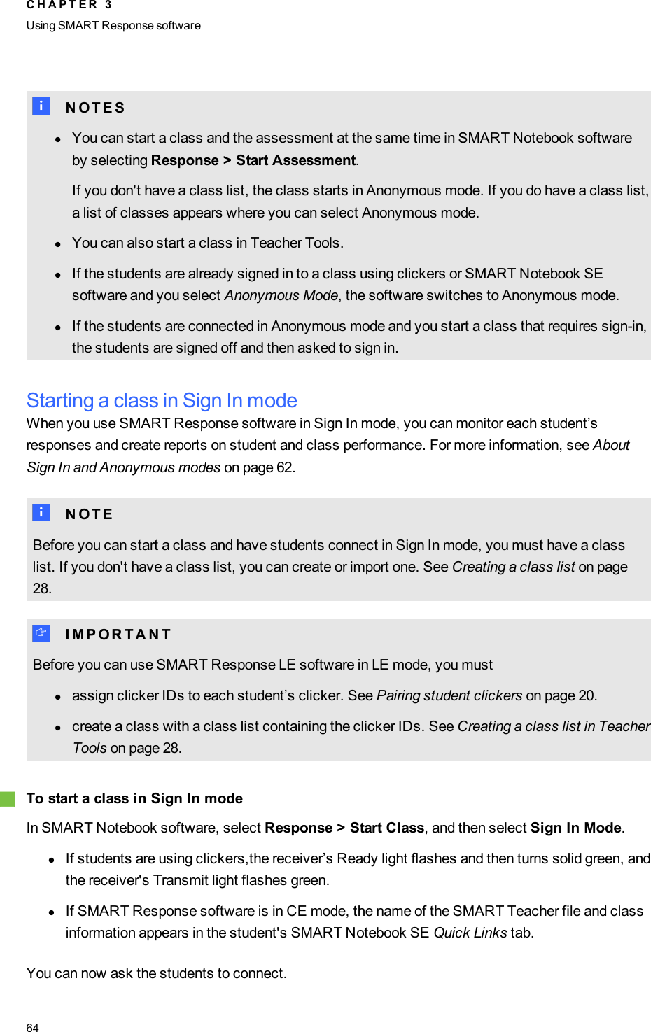 N N O T E SlYou can start a class and the assessment at the same time in SMARTNotebook softwareby selecting Response &gt;Start Assessment.If you don&apos;t have a class list, the class starts in Anonymous mode. If you do have a class list,a list of classes appears where you can select Anonymous mode.lYou can also start a class in Teacher Tools.lIf the students are already signed in to a class using clickers or SMARTNotebook SEsoftware and you select Anonymous Mode, the software switches to Anonymous mode.lIf the students are connected in Anonymous mode and you start a class that requires sign-in,the students are signed off and then asked to sign in.Starting a class in Sign In modeWhen you use SMART Response software in Sign In mode, you can monitor each student’sresponses and create reports on student and class performance. For more information, see AboutSign In and Anonymous modes on page 62.N N O T EBefore you can start a class and have students connect in Sign In mode, you must have a classlist. If you don&apos;t have a class list, you can create or import one. See Creating a class list on page28.I I M P O R T A N TBefore you can use SMART Response LE software in LE mode, you mustlassign clicker IDs to each student’s clicker. See Pairing student clickers on page 20.lcreate a class with a class list containing the clicker IDs. See Creating a class list in TeacherTools on page 28.gTo start a class in Sign In modeIn SMARTNotebook software, select Response &gt; Start Class, and then select Sign In Mode.lIf students are using clickers,the receiver’s Ready light flashes and then turns solid green, andthe receiver&apos;s Transmit light flashes green.lIf SMARTResponse software is in CE mode, the name of the SMARTTeacher file and classinformation appears in the student&apos;s SMARTNotebook SE Quick Links tab.You can now ask the students to connect.C H A P T E R 3Using SMARTResponse software64