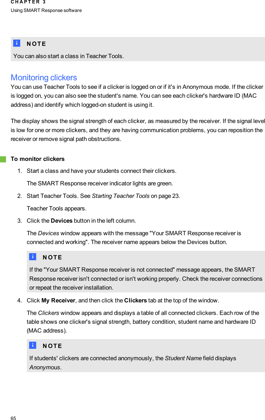 N N O T EYou can also start a class in Teacher Tools.Monitoring clickersYou can use Teacher Tools to see if a clicker is logged on or if it&apos;s in Anonymous mode. If the clickeris logged on, you can also see the student&apos;s name. You can see each clicker&apos;s hardware ID (MACaddress) and identify which logged-on student is using it.The display shows the signal strength of each clicker, as measured by the receiver. If the signal levelis low for one or more clickers, and they are having communication problems, you can reposition thereceiver or remove signal path obstructions.gTo monitor clickers1. Start a class and have your students connect their clickers.The SMART Response receiver indicator lights are green.2. Start Teacher Tools. See Starting Teacher Tools on page 23.Teacher Tools appears.3. Click the Devices button in the left column.The Devices window appears with the message &quot;Your SMART Response receiver isconnected and working&quot;. The receiver name appears below the Devices button.N N O T EIf the &quot;Your SMART Response receiver is not connected&quot; message appears, the SMARTResponse receiver isn&apos;t connected or isn&apos;t working properly. Check the receiver connectionsor repeat the receiver installation.4. Click My Receiver, and then click the Clickers tab at the top of the window.The Clickers window appears and displays a table of all connected clickers. Each row of thetable shows one clicker&apos;s signal strength, battery condition, student name and hardware ID(MAC address).N N O T EIf students&apos; clickers are connected anonymously, the Student Name field displaysAnonymous.C H A P T E R 3Using SMARTResponse software65