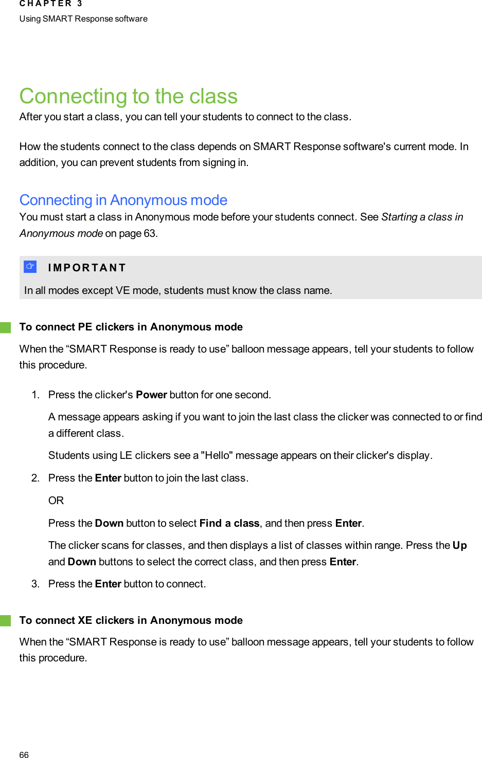 Connecting to the classAfter you start a class, you can tell your students to connect to the class.How the students connect to the class depends on SMART Response software&apos;s current mode. Inaddition, you can prevent students from signing in.Connecting in Anonymous modeYou must start a class in Anonymous mode before your students connect. See Starting a class inAnonymous mode on page 63.I I M P O R T A N TIn all modes except VE mode, students must know the class name.gTo connect PE clickers in Anonymous modeWhen the “SMART Response is ready to use” balloon message appears, tell your students to followthis procedure.1. Press the clicker&apos;s Power button for one second.A message appears asking if you want to join the last class the clicker was connected to or finda different class.Students using LE clickers see a &quot;Hello&quot; message appears on their clicker&apos;s display.2. Press the Enter button to join the last class.ORPress the Down button to select Find a class, and then press Enter.The clicker scans for classes, and then displays a list of classes within range. Press the Upand Down buttons to select the correct class, and then press Enter.3. Press the Enter button to connect.gTo connect XE clickers in Anonymous modeWhen the “SMART Response is ready to use” balloon message appears, tell your students to followthis procedure.C H A P T E R 3Using SMARTResponse software66