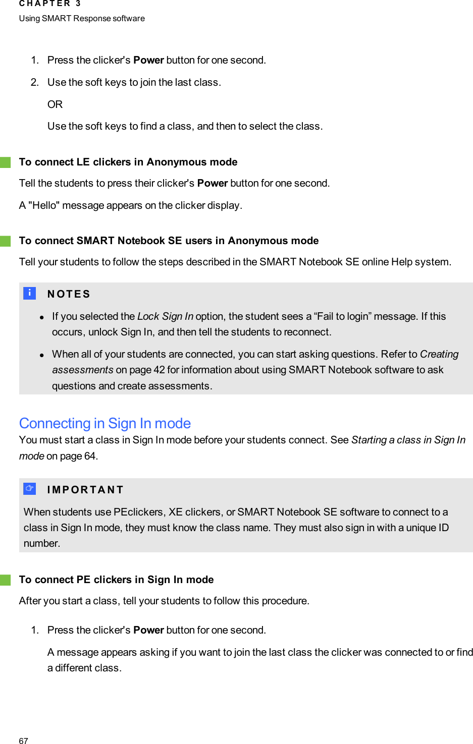 1. Press the clicker&apos;s Power button for one second.2. Use the soft keys to join the last class.ORUse the soft keys to find a class, and then to select the class.gTo connect LE clickers in Anonymous modeTell the students to press their clicker&apos;s Power button for one second.A &quot;Hello&quot; message appears on the clicker display.gTo connect SMARTNotebook SE users in Anonymous modeTell your students to follow the steps described in the SMARTNotebook SE online Help system.N N O T E SlIf you selected the Lock Sign In option, the student sees a “Fail to login” message. If thisoccurs, unlock Sign In, and then tell the students to reconnect.lWhen all of your students are connected, you can start asking questions. Refer to Creatingassessments on page 42 for information about using SMART Notebook software to askquestions and create assessments.Connecting in Sign In modeYou must start a class in Sign In mode before your students connect. See Starting a class in Sign Inmode on page 64.I I M P O R T A N TWhen students use PEclickers, XE clickers, or SMARTNotebook SE software to connect to aclass in Sign In mode, they must know the class name. They must also sign in with a unique IDnumber.gTo connect PEclickers in Sign In modeAfter you start a class, tell your students to follow this procedure.1. Press the clicker&apos;s Power button for one second.A message appears asking if you want to join the last class the clicker was connected to or finda different class.C H A P T E R 3Using SMARTResponse software67