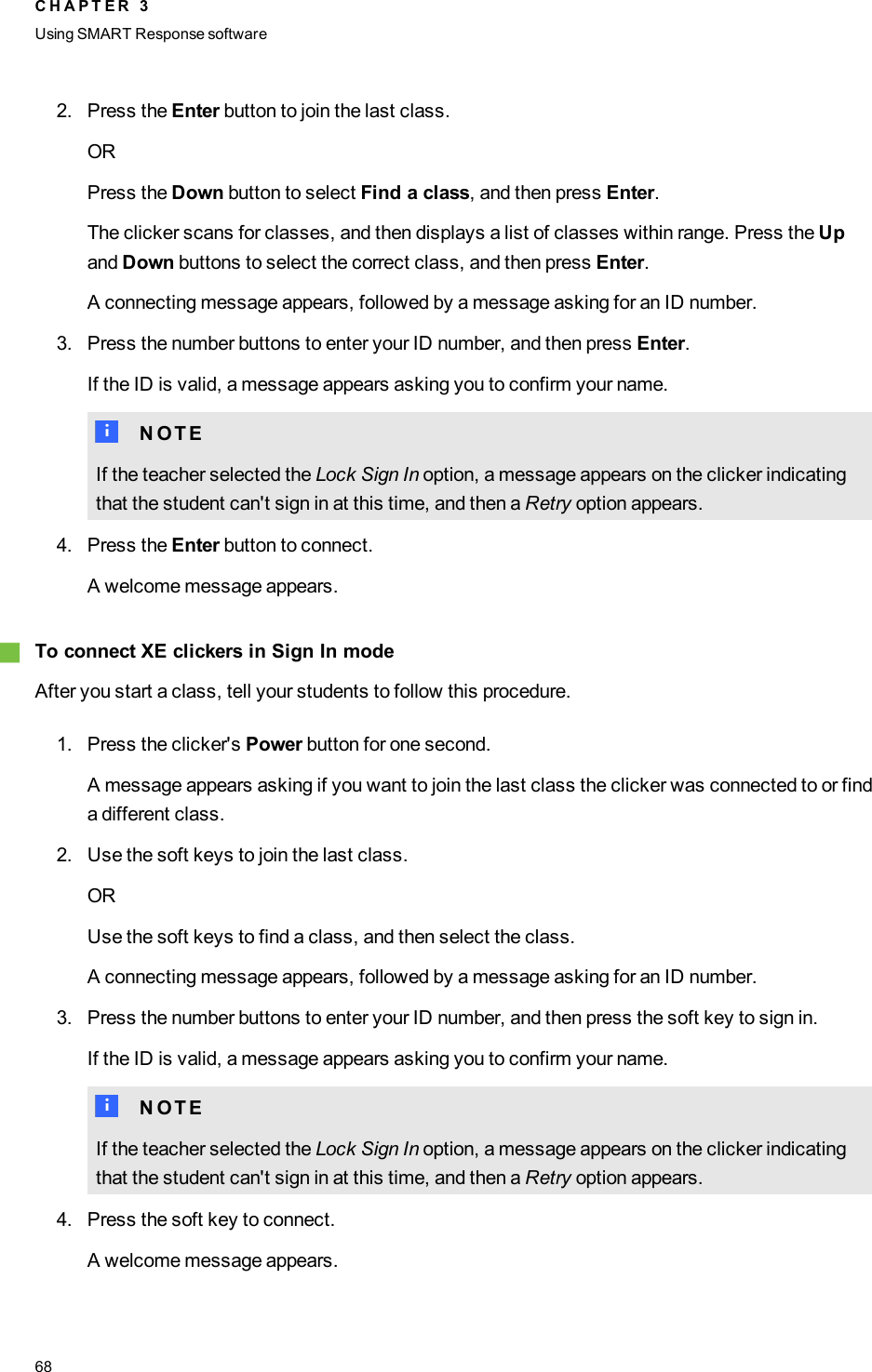 2. Press the Enter button to join the last class.ORPress the Down button to select Find a class, and then press Enter.The clicker scans for classes, and then displays a list of classes within range. Press the Upand Down buttons to select the correct class, and then press Enter.A connecting message appears, followed by a message asking for an ID number.3. Press the number buttons to enter your ID number, and then press Enter.If the ID is valid, a message appears asking you to confirm your name.N N O T EIf the teacher selected the Lock Sign In option, a message appears on the clicker indicatingthat the student can&apos;t sign in at this time, and then a Retry option appears.4. Press the Enter button to connect.A welcome message appears.gTo connect XEclickers in Sign In modeAfter you start a class, tell your students to follow this procedure.1. Press the clicker&apos;s Power button for one second.A message appears asking if you want to join the last class the clicker was connected to or finda different class.2. Use the soft keys to join the last class.ORUse the soft keys to find a class, and then select the class.A connecting message appears, followed by a message asking for an ID number.3. Press the number buttons to enter your ID number, and then press the soft key to sign in.If the ID is valid, a message appears asking you to confirm your name.N N O T EIf the teacher selected the Lock Sign In option, a message appears on the clicker indicatingthat the student can&apos;t sign in at this time, and then a Retry option appears.4. Press the soft key to connect.A welcome message appears.C H A P T E R 3Using SMARTResponse software68